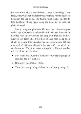 Tư duy ĐộT phá
152
hỏi rằng mục đích của mục đích của… mục đích đó là gì. Trên
tất cả, xử lý vấn đề chính là làm việc với tất cả những người có
liên quan đến vấn đề đó. Khi đó, mục đích là chất xúc tác để
biến họ thành những người đóng góp tích cực vào một giải
pháp hiệu quả.
Một ý tưởng đột phá hiếm khi xuất hiện như những tia
sét bất ngờ. Chúng chỉ xuất hiện khi tinh thần bạn được chuẩn
bị, được kích thích và mở ra sẵn sàng đón nhận các cơ hội.
Nguyên tắc Triển khai Mục đích sẽ thực hiện công đoạn
chuẩn bị. Đầu tư thời gian cho việc tìm kiếm và nắm bắt các
mục đích sẽ tiết kiệm rất nhiều thời gian, tiền bạc và nỗ lực
của bạn về sau đồng thời tạo ra không chỉ ba đột phá sau đây
mà còn nhiều đột phá khác:
• Một khám phá “À, ra thế!” hoặc một ý tưởng hay giải pháp
sáng tạo đặc biệt xuất sắc.
• Những kết quả tốt hơn nhiều.
• Thực hiện một ý tưởng tốt hoặc loại bỏ một ý tưởng tồi.
 