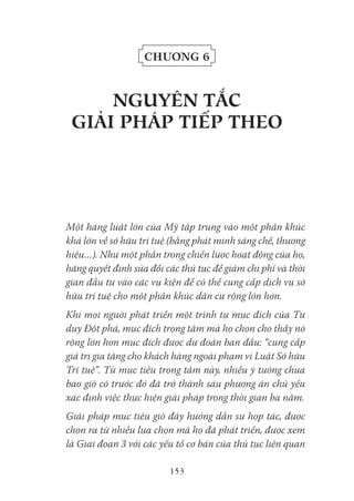 153
Chương 6
NgUYêN tắC
giải pHáp tiếp tHeo
Một hãng luật lớn của Mỹ tập trung vào một phân khúc
khá lớn về sở hữu trí tuệ (bằng phát minh sáng chế, thương
hiệu…). Như một phần trong chiến lược hoạt động của họ,
hãng quyết định sửa đổi các thủ tục để giảm chi phí và thời
gian đầu tư vào các vụ kiện để có thể cung cấp dịch vụ sở
hữu trí tuệ cho một phân khúc dân cư rộng lớn hơn.
Khi mọi người phát triển một trình tự mục đích của Tư
duy Đột phá, mục đích trọng tâm mà họ chọn cho thấy nó
rộng lớn hơn mục đích được dự đoán ban đầu: “cung cấp
giá trị gia tăng cho khách hàng ngoài phạm vi Luật Sở hữu
Trí tuệ”. Từ mục tiêu trọng tâm này, nhiều ý tưởng chưa
bao giờ có trước đó đã trở thành sáu phương án chủ yếu
xác định việc thực hiện giải pháp trong thời gian ba năm.
Giải pháp mục tiêu giờ đây hướng dẫn sự hợp tác, được
chọn ra từ nhiều lựa chọn mà họ đã phát triển, được xem
là Giai đoạn 3 với các yếu tố cơ bản của thủ tục liên quan
 