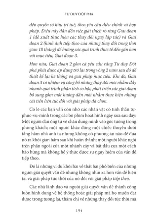 Tư duy ĐộT phá
154
đến quyền sở hữu trí tuệ, theo yêu cầu điều chỉnh và hợp
pháp. Điều này dẫn đến việc giải thích rõ ràng Giai đoạn
1 (đề xuất thực hiện các thay đổi ngay lập tức) và Giai
đoạn 2 (hình ảnh tiếp theo của những thay đổi trong thời
gian 18 tháng) để hướng các quá trình thực tế đến gần hơn
với mục tiêu, Giai đoạn 3.
Hơn nữa, Giai đoạn 2 gồm cả yêu cầu rằng Tư duy Đột
phá phải được áp dụng trở lại trong vòng 2 năm sau đó để
thiết kế lại hệ thống và giải pháp mục tiêu. Khi đó, Giai
đoạn 3 có nhiệm vụ công bố những thay đổi mới nhằm đẩy
nhanh quá trình phân tích cơ hội, phát triển các giai đoạn
bổ sung gồm một hướng dẫn mới nhằm thực hiện những
cải tiến liên tục đối với giải pháp đã chọn.
Có lẽ các bạn vẫn còn nhớ các nhân vật có tinh thần tự-
phục-vụ-mình trong các bộ phim hoạt hình ngày xưa sau đây:
Một người đàn ông tự vẽ chân dung mình vào góc tường trong
phòng khách; một người khác đóng một chiếc thuyền dưới
tầng hầm nhà anh ta nhưng không có phương án nào để đưa
nó ra khỏi gian hầm sau khi hoàn thành; một người khác ngồi
trên phần ngoài của một nhánh cây và bắt đầu cưa một cách
hào hứng mà không hề ý thức được sự nguy hiểm của vấn đề
tiếp theo.
Đó là những ví dụ khôi hài về thất bại phổ biến của những
người giải quyết vấn đề nhưng không nhìn xa hơn vấn đề hiện
tại và giải pháp tức thời của nó đối với giải pháp tiếp theo.
Các nhà lãnh đạo và người giải quyết vấn đề thành công
luôn hình dung về hệ thống hoặc giải pháp mà họ muốn đạt
được trong tương lai, thậm chí về những thay đổi tức thời mà
 