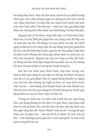 nguyên Tắc giải pháp Tiếp Theo
155
họ đang thực hiện. Mặc dù tầm nhìn của họ là các định hướng
theo mục tiêu, chất lượng và giá trị, nhưng sự chú tâm của họ
vào “điều tiếp theo” sẽ khơi dậy tác nhân kích thích cho một
mục tiêu “tầm nhìn” chi tiết hơn – một mục tiêu giải pháp tiếp
theo, tức những tầm nhìn được xác định bằng Tư duy Đột phá.
Nguyên tắc về Sự Khác nhau Độc đáo và Triển khai Mục
đích của Tư duy Đột phá giúp bạn xây dựng cách để tiếp cận
và nắm bắt vấn đề. Hệ thống các mục đích mà bạn xác định
ngay từ đầu là cơ sở vững chắc để xây dựng một giải pháp khả
thi cho vấn đề. Đến lượt mình, nguyên tắc Giải pháp Tiếp theo
sẽ phát triển những lựa chọn giải pháp dưới sự xem xét các
nhu cầu tương lai. Nguyên tắc này nói rằng sự thay đổi hoặc
hệ thống mà bạn thiết lập trong hiện tại phải căn cứ vào những
kết quả mà giải pháp sẽ mang lại trong tương lai.
Sau khi xác định mục đích, bước tiếp theo trong việc
hoạch định giải pháp là suy nghĩ về những dự đoán tương lai
của tất cả các giải pháp. Họa sĩ, người đóng thuyền và người
cưa cây trên đây không suy nghĩ xa hơn các mục đích trước
mắt của họ – sơn tường, làm thuyền hoặc cắt một nhánh cây.
Nếu họ xem xét kết quả tương lai từ hành động của mình, giải
pháp hiện tại của họ chắc chắn sẽ khác đi.
Trong các lĩnh vực có tính cạnh tranh (từ sản xuất hàng
hóa, xây dựng đường sá cho đến y tế, giáo dục), giải pháp tiếp
theo là những bước tiến mà đối thủ của bạn sắp đạt được sau
khi nghĩ rằng bạn đã “hoàn thành” một dự án. Trong thế giới
hôm nay và ngày mai – cho dù đó là cá nhân, tổ chức hay xã
hội – việc thường xuyên quay lại “vạch xuất phát” là một cách
quan trọng để tồn tại.
 