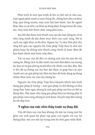 Tư duy ĐộT phá
156
Phát triển là một quá trình đi lên có thể mô tả như sau:
một người phát minh ra một thứ gì đó, chẳng hạn như cái khui
hộp, quả bóng tennis, máy trộn bột làm bánh. Sau đó người
khác đưa ra cải tiến: cái khui sử dụng điện, bóng tennis đủ màu
sắc, máy trộn bột thêm chức năng phủ kem...
Sau khi đạt được một thành tựu nào đó, bạn dừng lại và tự
nhủ rằng mình đã đạt được mục đích của cuộc sống. Đó là
cách suy nghĩ thực sự lỗi thời. Ngược lại, Tư duy Đột phá cho
rằng kết quả của nguyên tắc Giải pháp Tiếp theo là mỗi sản
phẩm hoặc hệ thống mới thành công chính là bước đệm để
bạn bước thêm một bước tiếp theo.
Tất cả mọi vấn đề đều có những mối liên hệ nào đó với
tương lai. Bằng cách tự đặt mình vào một thời điểm của tương
lai, bạn sẽ tự giải phóng mình khỏi rất nhiều cơn đau đầu. Bởi
vì khi đó sự thông tuệ mà bạn đạt được sẽ giúp bạn cải tiến
mạnh mẽ các giải pháp tức thời mà bạn đã hoặc đang áp dụng
nhằm thỏa mãn các yêu cầu tương lai.
Nguyên tắc Giải pháp Tiếp theo khuyến khích bạn hình
dung giải pháp lý tưởng – một giải pháp có thể không có khả
năng thực hiện ngay nhưng là một giải pháp mà bạn có thể sẽ
dùng đến. Hãy luôn nhớ rằng giải pháp hiện tại không phải là
giải pháp cuối cùng nhưng là một bước chuyển tiếp đến tương
lai tốt đẹp hơn.
Ý nghĩa của việc nhìn thấy trước sự thay đổi
Vấn đề hôm nay của bạn không chỉ tồn tại trong một hệ
gồm các mối quan hệ phức tạp giữa con người với các hệ
thống khác mà còn tồn tại trong một hệ thời gian nhất định.
 