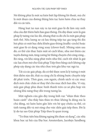 nguyên Tắc giải pháp Tiếp Theo
157
Nó không phải là một sự kiện biệt lập không lối thoát, mà chỉ
là một đoạn của đường thẳng liên tục luôn luôn chịu sự thay
đổi và cải tiến.
Hàng loạt tai nạn xảy ra tại một giao lộ đã làm nảy sinh
nhu cầu đặt thêm biển báo giao thông. Dù đây được xem là giải
pháp lý tưởng vào lúc đó, nhưng thật ra đó chỉ là một giải pháp
tình thế. Nếu lượng xe cộ lưu thông tiếp tục gia tăng thì đòi
hỏi phải có một bục điều khiển giao thông (traffic-circle) hoặc
một giao lộ có dạng vòng xoay (clover-leaf). Những năm sau
đó, có thể cần thực hiện một số cách khác, như mở thêm các
tuyến đường mới, tăng cường hệ thống chuyên chở công cộng...
Rõ ràng, với khả năng phát triển như thế, cách tốt nhất là giữ
các lựa chọn mở cho Giải pháp Tiếp theo bằng cách không cấp
phép xây dựng các tòa nhà chọc trời gần khu vực ngã tư.
Tất cả các giải pháp, dù có thể được xem là lý tưởng ở một
thời điểm nào đó, thật ra cũng chỉ là những bước chuyển tiếp
để phát triển. Thời gian, con người, chính sách và các mục
đích mới chắc chắn sẽ thay thế cho mục đích ban đầu. Vì vậy,
mỗi giải pháp phải được hình thành trên cơ sở phù hợp với
những khả năng thay đổi trong tương lai.
Một nghiên cứu gần đây trong lĩnh vực “nhận thức theo
hoàn cảnh” cho thấy bản thân tri thức không bị động mà là
chủ động, nó luôn luôn gắn liền với hệ quy chiếu cụ thể, có
tính tương đối và mở rộng cho việc diễn giải tiếp theo. Đó là
lý do tại sao Giải pháp Tiếp theo là quan trọng.
“Tri thức tiến hóa không ngừng khi được sử dụng”, các nhà
khoa học xã hội của Đại học Amsterdam, Jacobijn Sandberg
 