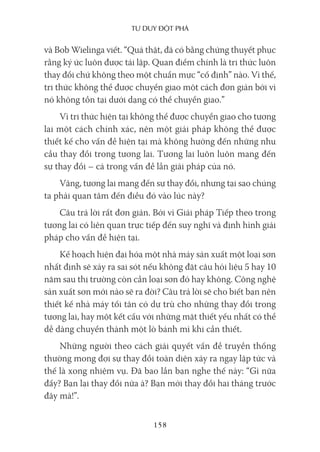 Tư duy ĐộT phá
158
và Bob Wielinga viết. “Quả thật, đã có bằng chứng thuyết phục
rằng ký ức luôn được tái lập. Quan điểm chính là tri thức luôn
thay đổi chứ không theo một chuẩn mực “cố định” nào. Vì thế,
tri thức không thể được chuyển giao một cách đơn giản bởi vì
nó không tồn tại dưới dạng có thể chuyển giao.”
Vì tri thức hiện tại không thể được chuyển giao cho tương
lai một cách chính xác, nên một giải pháp không thể được
thiết kế cho vấn đề hiện tại mà không hướng đến những nhu
cầu thay đổi trong tương lai. Tương lai luôn luôn mang đến
sự thay đổi – cả trong vấn đề lẫn giải pháp của nó.
Vâng, tương lai mang đến sự thay đổi, nhưng tại sao chúng
ta phải quan tâm đến điều đó vào lúc này?
Câu trả lời rất đơn giản. Bởi vì Giải pháp Tiếp theo trong
tương lai có liên quan trực tiếp đến suy nghĩ và định hình giải
pháp cho vấn đề hiện tại.
Kế hoạch hiện đại hóa một nhà máy sản xuất một loại sơn
nhất định sẽ xảy ra sai sót nếu không đặt câu hỏi liệu 5 hay 10
năm sau thị trường còn cần loại sơn đó hay không. Công nghệ
sản xuất sơn mới nào sẽ ra đời? Câu trả lời sẽ cho biết bạn nên
thiết kế nhà máy tối tân có dự trù cho những thay đổi trong
tương lai, hay một kết cấu với những mặt thiết yếu nhất có thể
dễ dàng chuyển thành một lò bánh mì khi cần thiết.
Những người theo cách giải quyết vấn đề truyền thống
thường mong đợi sự thay đổi toàn diện xảy ra ngay lập tức và
thế là xong nhiệm vụ. Đã bao lần bạn nghe thế này: “Gì nữa
đấy? Bạn lại thay đổi nữa à? Bạn mới thay đổi hai tháng trước
đây mà!”.
 
