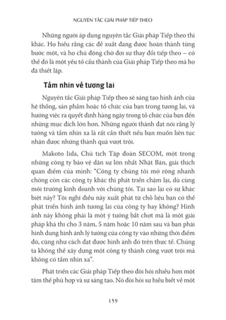 nguyên Tắc giải pháp Tiếp Theo
159
Những người áp dụng nguyên tắc Giải pháp Tiếp theo thì
khác. Họ hiểu rằng các đề xuất đang được hoàn thành từng
bước một, và họ chủ động chờ đợi sự thay đổi tiếp theo – có
thể đó là một yếu tố cấu thành của Giải pháp Tiếp theo mà họ
đã thiết lập.
Tầm nhìn về tương lai
Nguyên tắc Giải pháp Tiếp theo sẽ sáng tạo hình ảnh của
hệ thống, sản phẩm hoặc tổ chức của bạn trong tương lai, và
hướng việc ra quyết định hàng ngày trong tổ chức của bạn đến
những mục đích lớn hơn. Những người thành đạt nói rằng lý
tưởng và tầm nhìn xa là rất cần thiết nếu bạn muốn liên tục
nhận được những thành quả vượt trội.
Makoto Iida, Chủ tịch Tập đoàn SECOM, một trong
những công ty bảo vệ dân sự lớn nhất Nhật Bản, giải thích
quan điểm của mình: “Công ty chúng tôi mở rộng nhanh
chóng còn các công ty khác thì phát triển chậm lại, dù cùng
môi trường kinh doanh với chúng tôi. Tại sao lại có sự khác
biệt này? Tôi nghĩ điều này xuất phát từ chỗ liệu bạn có thể
phát triển hình ảnh tương lai của công ty hay không? Hình
ảnh này không phải là một ý tưởng bất chợt mà là một giải
pháp khả thi cho 3 năm, 5 năm hoặc 10 năm sau và bạn phải
hình dung hình ảnh lý tưởng của công ty vào những thời điểm
đó, cũng như cách đạt được hình ảnh đó trên thực tế. Chúng
ta không thể xây dựng một công ty thành công vượt trội mà
không có tầm nhìn xa”.
Phát triển các Giải pháp Tiếp theo đòi hỏi nhiều hơn một
tâm thế phù hợp và sự sáng tạo. Nó đòi hỏi sự hiểu biết về một
 