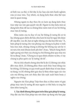 Tư duy ĐộT phá
160
số lĩnh vực cụ thể, vì thế đây là lúc bạn cần tiến hành nghiên
cứu có mục tiêu. Tuy nhiên, sử dụng kiến thức như thế nào
mới là quan trọng.
Những người tư duy theo lối cũ luôn áp dụng kiến thức
trực tiếp vào việc giải quyết vấn đề. Người tư duy kiểu mới sử
dụng kiến thức để tạo ra những khái niệm mới về các hệ thống
mục tiêu lý tưởng.
Khái niệm của tư duy về các hệ thống lý tưởng đã có từ
lâu nhưng quan điểm đó hầu như luôn bị loại bỏ ngay khi được
đề cập đến. Lúc đó, bạn sẽ nghe những câu đại loại thế này: “À,
biện pháp lý tưởng cho văn phòng của chúng ta là phải vi tính
hóa mọi mặt, nhưng chúng ta không thể không suy xét kỹ vì
nó tiêu tốn một khoản kinh phí lớn”; hoặc, “khách hàng thích
nghe giọng nói thật của chúng ta chứ không phải qua máy trả
lời tự động”; hoặc, “Chúng ta có quá nhiều nhiệm vụ lớn, vì vậy
chúng ta phải quên cái ‘lý tưởng’ đó đi”.
Họ từ chối nhanh chóng như thế là do (1) không cân nhắc
đến mục đích, (2) không phác thảo cách thức hoạt động của
hệ thống, (3) không có quy trình quyết định thực tế nào được
sử dụng, và (4) những diễn giải duy lý thừa nhận ngay các rào
cản mà không xem xét thấu đáo tần suất xuất hiện hoặc ý
nghĩa của chúng.
Nguyên tắc Giải pháp Tiếp theo đưa ra khái niệm về giải
pháp mục tiêu lý tưởng để mọi người có thể hiểu và ủng hộ
tầm nhìn tương lai.
1. Xác định khung thời gian triển khai giải pháp lý tưởng.
Hãy đặt câu hỏi: Giải pháp nào nên được áp dụng nếu bạn gặp
 