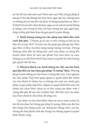 nguyên Tắc giải pháp Tiếp Theo
161
lại vấn đề này một năm sau? Năm năm sau? Mặc dù giải pháp lý
tưởng về lâu dài không thể thực hiện ngay lập tức, nhưng luôn
có những yếu tố nào đó vẫn được sử dụng trong hiện tại. Bởi vì
là thành tố của tầm nhìn dài hạn, ngay cả các yếu tố của hệ thống
lý tưởng, nên chúng sẽ hữu ích hơn những kết quả ngắn hạn,
chắp vá khá phổ biến theo lối giải quyết truyền thống.
2. Định hướng tương lai cho phép bạn khởi đầu một
cách đột phá. “Chuyện gì sẽ xảy ra nếu chúng ta làm lại từ
đầu tất cả mọi thứ?” là một câu hỏi giúp giải phóng bạn khỏi
quá khứ và khai mở khả năng tưởng tượng của bạn. Thông
thường, khởi đầu lại bằng một cách mới được sử dụng khi
hoạch định thiết kế một sản phẩm hay một dịch vụ mới,
nhưng nó có thể kích thích thảo luận trong bất kỳ tình huống
giải quyết vấn đề nào.
3. Khuyến khích các kênh thông tin đặt câu hỏi hiệu
quả dẫn đến các lựa chọn giải pháp “lý tưởng” khác. Phương
pháp truyền thống ưu tiên chọn ý tưởng đầu tiên. Còn nguyên
tắc Giải pháp Tiếp theo giúp người ra quyết định đặt nhiều
câu hỏi khích lệ nhằm tạo ra không chỉ một mà nhiều giải
pháp và giải pháp tiếp theo. Người ra quyết định biết xem xét
nhiều lựa chọn khác nhau sẽ có khả năng tìm được một ý
tưởng đột phá để tạo nên sự khác biệt. Đôi khi việc cân nhắc
lựa chọn chính là chìa khóa để sống còn.
Cân nhắc các lựa chọn khác nhau sẽ mở ra một cơ hội rất
lớn để tìm được hệ thống giải pháp lý tưởng. Điều này đòi hỏi
khả năng chịu đựng trước các thông tin chồng chéo, mơ hồ,
nhưng đó một phẩm chất đặc trưng của những người ra quyết
định thành công.
 