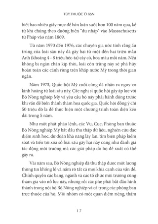 Tùy Thuộc ở bạn
17
biết bao nhiêu giấy mực để bàn luận suốt hơn 100 năm qua, kể
từ khi chúng theo đường biển “du nhập” vào Massachusetts
từ Pháp vào năm 1869.
Từ năm 1970 đến 1976, các chuyên gia ước tính rằng ấu
trùng của loài sâu này đã gây hại từ một đến hai triệu mẫu
Anh (khoảng 4 - 8 triệu héc-ta) cây cỏ, hoa màu mỗi năm. Nếu
không bị ngăn chặn kịp thời, loài côn trùng này sẽ phá hủy
hoàn toàn các cánh rừng trên khắp nước Mỹ trong thời gian
ngắn.
Năm 1973, Quốc hội Mỹ cuối cùng đã nhận ra nguy cơ
kinh hoàng từ loài sâu này. Các nghị sĩ quốc hội gây áp lực với
Bộ Nông nghiệp Mỹ và yêu cầu bộ này phải hành động trước
khi vấn đề biến thành thảm họa quốc gia. Quốc hội đồng ý chi
50 triệu đô la để thực hiện một chương trình toàn diện kéo
dài trong 5 năm.
Như một phát pháo lệnh, các Vụ, Cục, Phòng ban thuộc
Bộ Nông nghiệp Mỹ bắt đầu thu thập dữ liệu, nghiên cứu đặc
điểm sinh học, dự đoán khả năng lây lan, tìm biện pháp kiểm
soát và tiến tới xóa sổ loài sâu gây hại này cũng như đánh giá
tác động môi trường mà các giải pháp do họ đề xuất có thể
gây ra.
Vài năm sau, Bộ Nông nghiệp đã thu thập được một lượng
thông tin khổng lồ và nắm rõ tất cả mọi khía cạnh của vấn đề.
Chính quyền các bang, ngành và các tổ chức môi trường cũng
tham gia vào nỗ lực này, nhưng rồi các phe phái bắt đầu hình
thành trong nội bộ Bộ Nông nghiệp và cả trong các phòng ban
trực thuộc của họ. Mỗi nhóm có một quan điểm riêng, thậm
 