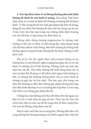 Tư duy ĐộT phá
162
4. Xác lập khái niệm về sự thông thường như một định
hướng để thiết kế mô hình lý tưởng. Giải pháp Tiếp theo
chắc chắn sẽ có một số điểm bất thường và không thể dự đoán
được. Vì thế, trong khi đi tìm một giải pháp tiếp theo lý tưởng,
đừng để các điểm bất thường đó làm mất tác dụng của dự án.
Trước tiên, bạn hãy tập trung vào những điểm bình thường
của vấn đề thay vì tập trung vào điều khác lạ.
Những điều thông thường (regularities) là những tình
huống có thể xảy ra nhất, có thể mong đợi, chứa đựng trong
vấn đề hoặc phạm vi hệ thống. Bất bình thường là những tình
huống ngoài mong đợi hoặc không thể dự đoán nhưng có thể
phát sinh.
Khi xử lý vấn đề, người theo cách truyền thống có xu
hướng đưa ra một khuyến nghị cố gắng bao gồm tất cả các dự
đoán về những yếu tố bất thường. Nhưng cách này làm nảy
sinh hai vấn đề. Thứ nhất, không thể hình dung được tất cả
mọi sự kiện bất thường có thể phát sinh ngoài tình huống cụ
thể, và những bất thường không được nêu ra mới chính là
những cái gây rắc rối lớn nhất. Thứ hai, quá chú trọng vào
điều bất thường sẽ dẫn đến những giải pháp không phù hợp
cho điều bình thường và có xu hướng thu hẹp thay vì mở rộng
tầm nhìn của những giải pháp khả thi.
Chẳng hạn, bạn không nên thay đổi thực đơn dã ngoại của
bọn trẻ chỉ vì một cháu dị ứng với sữa. Thay vào đó, bạn vẫn
chọn thực đơn có sữa, sau đó bổ sung một số thức uống khác
cho cậu bé không uống được sữa đó.
Đây là một cách làm mà ai cũng biết. Nhưng điều thú vị là
cùng những bất thường tương tự lại khiến người khác thất bại
 