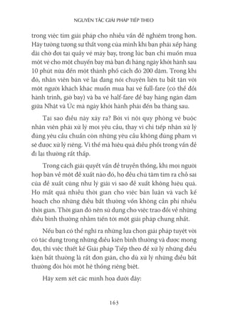 nguyên Tắc giải pháp Tiếp Theo
163
trong việc tìm giải pháp cho nhiều vấn đề nghiêm trọng hơn.
Hãy tưởng tượng sự thất vọng của mình khi bạn phải xếp hàng
dài chờ đợi tại quầy vé máy bay, trong lúc bạn chỉ muốn mua
một vé cho một chuyến bay mà bạn đi hàng ngày khởi hành sau
10 phút nữa đến một thành phố cách đó 200 dặm. Trong khi
đó, nhân viên bán vé lại đang nói chuyện liên tu bất tận với
một người khách khác muốn mua hai vé full-fare (có thể đổi
hành trình, giờ bay) và ba vé half-fare để bay hàng ngàn dặm
giữa Nhật và Úc mà ngày khởi hành phải đến ba tháng sau.
Tại sao điều này xảy ra? Bởi vì nội quy phòng vé buộc
nhân viên phải xử lý mọi yêu cầu, thay vì chỉ tiếp nhận xử lý
đúng yêu cầu chuẩn còn những yêu cầu không đúng phạm vi
sẽ được xử lý riêng. Vì thế mà hiệu quả điều phối trong vấn đề
đi lại thường rất thấp.
Trong cách giải quyết vấn đề truyền thống, khi mọi người
họp bàn về một đề xuất nào đó, họ đều chú tâm tìm ra chỗ sai
của đề xuất cũng như lý giải vì sao đề xuất không hiệu quả.
Họ mất quá nhiều thời gian cho việc bàn luận và vạch kế
hoạch cho những điều bất thường vốn không cần phí nhiều
thời gian. Thời gian đó nên sử dụng cho việc trao đổi về những
điều bình thường nhằm tiến tới một giải pháp chung nhất.
Nếu bạn có thể nghĩ ra những lựa chọn giải pháp tuyệt vời
có tác dụng trong những điều kiện bình thường và được mong
đợi, thì việc thiết kế Giải pháp Tiếp theo để xử lý những điều
kiện bất thường là rất đơn giản, cho dù xử lý những điều bất
thường đòi hỏi một hệ thống riêng biệt.
Hãy xem xét các minh họa dưới đây:
 