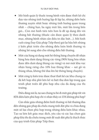 Tư duy ĐộT phá
164
• Mô hình quản lý thuốc trong bệnh viện được thiết kế chỉ
dựa vào những tình huống lặp đi lặp lại, những diễn biến
thường xuyên nhất hoặc những tình huống quan trọng
nhất – chẳng hạn, ba ngày một lần, một lần trong bốn
giờ... Còn mô hình tiên tiến hơn là để áp dụng đối với
những bất thường (thuốc cần được quản lý theo danh
mục, những bệnh nhân cần điều trị đặc biệt…). Mô hình
cuối cùng (hay Giải pháp Tiếp theo) giữ lại hầu hết những
ý kiến phát triển cho những điều kiện bình thường và
những bổ sung nhỏ cho những điều bất thường.
• Một cửa hàng sử dụng một hệ thống băng chuyền để nhận
hàng hóa dưới dạng thùng các-tông (90% hàng hóa nhận
được đến dưới dạng thùng các-tông) và mở một khu vực
nhận hàng riêng cho 10% loại thùng khác – sọt gỗ và
thùng nhựa, không thể đưa lên hệ thống băng chuyền).
• Một công ty kiến trúc được thuê thiết kế các khu chung cư
đã kết hợp nhà phố liên kế và biệt thự đơn lập trong quá
trình phát triển để phù hợp nhu cầu đa dạng của thị
trường.
Điều đáng nói là, tại sao chúng ta bỏ đi một giải pháp tốt với
85% điều kiện phù hợp chỉ vì nhận thấy có 15% không phù hợp?
Cân nhắc giữa những điểm bình thường và bất thường đưa
đến những giải pháp đa chiều mang tính đột phá và chứa đựng
một số lựa chọn phù hợp trong những điều kiện khác nhau.
Tạo sự liên kết giữa mục đích, yêu cầu và các lựa chọn giải
pháp khả thi đa chiều trong một đề xuất đột phá là thách thức
của quy trình Giải pháp Tiếp theo.
 