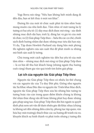 nguyên Tắc giải pháp Tiếp Theo
165
Yogi Berra nói rằng: “Nếu bạn không biết mình đang đi
đến đâu, bạn sẽ kết thúc ở một nơi khác”.
Đường lối của một tổ chức xuất phát từ tầm nhìn hoặc
mong muốn của nhà lãnh đạo. Tầm nhìn về một tương lai lý
tưởng có hai yếu tố: (1) dãy mục đích được mở rộng - xác định
những mục đích dài hạn, triết lý, động lực và giá trị của một
tổ chức; và (2) Giải pháp Tiếp theo – biểu thị các cơ chế, chính
sách định hướng nhằm đạt được những mục tiêu dài hạn này.
Ví dụ, Tập đoàn Hewlett-Packard xây dựng hẳn một phòng
thí nghiệm nghiên cứu sản xuất thử để phát minh ra những
mô hình sản xuất lý tưởng.
Chú trọng một cách nghiêm túc đến hai yếu tố của một
tầm nhìn – những mục đích mở rộng và Giải pháp Tiếp theo
– là cơ hội để thu hút khách hàng (những người thụ hưởng
cuối cùng) tham gia vào quá trình tìm kiếm giải pháp.
Lợi ích của nguyên tắc Giải pháp Tiếp theo
Nguyên tắc Giải pháp Tiếp theo có nhiều lợi thế chung
với các nguyên tắc của Tư duy Đột phá. Giống như nguyên
tắc Sự Khác nhau Độc đáo và nguyên tắc Triển khai Mục đích,
nguyên tắc Giải pháp Tiếp theo xóa bỏ những bức tường tư
tưởng hoặc rào cản trong quan điểm khiến chúng ta không
thể nhận thức đúng vấn đề hoặc không phát huy được những
giải pháp sáng tạo. Giải pháp Tiếp theo đòi hỏi người ra quyết
định phải xem xét vấn đề dưới nhiều góc độ khác nhau (chúng
ta không xét đến những điều cấm kỵ, phong tục tập quán, văn
hóa hay môi trường); thách thức các xu hướng để tránh rủi ro;
khuyến khích sự hình thành và phát triển những ý tưởng đổi
 