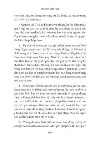 Tư duy ĐộT phá
166
mới; sẵn sàng sử dụng các công cụ, kỹ thuật, và các phương
cách diễn đạt hiệu quả.
7 Nguyên tắc Tư duy Đột phá và những lợi thế khác nhau
của 7 nguyên tắc này có mối quan hệ mật thiết với nhau đến
mức khó định rõ đâu là lợi thế riêng biệt của một nguyên tắc.
Tuy nhiên, những lợi thế sau đây được xem là thuộc về nguyên
tắc Giải pháp Tiếp theo:
1- Tư duy về tương lai của giải pháp hôm nay và hình
dung về giải pháp mục tiêu lý tưởng với những cải tiến lớn về
chất lượng và số lượng của các giải pháp Tư duy Đột phá có thể
được thực hiện ngay hôm nay. Nếu bạn muốn có một chỗ ở
tạm thời, bạn sẽ xây một ngôi nhà tương ứng với khả năng tài
chính hiện tại của bạn. Nhưng nếu bạn muốn có một ngôi nhà
trong mơ, bạn có thể xây dựng nó qua nhiều giai đoạn. Chính
tầm nhìn dài hạn sẽ ngăn không cho bạn xây dựng một số hạng
mục nào đó có thể làm cản trở việc xây dựng ngôi nhà mơ ước
của bạn về sau.
2- Những cân đối và sắp xếp vốn có trong hầu hết mọi giải
pháp được tạo ra bằng cách nhìn về tương lai thay vì nhìn về
quá khứ. Nếu bạn có một mô hình sản xuất lý tưởng nhưng
hiện tại không thể thực hiện vì thiếu vốn hoặc hạn chế về nhân
lực, bạn có thể phát triển một Giải pháp Tiếp theo ít ra sẽ đưa
bạn đến gần với mục tiêu hơn. Việc sắp xếp như thế hiệu quả
hơn so với việc để những dự đoán khó khăn kìm hãm nguồn
ý tưởng của bạn và chỉ đưa đến các giải pháp chắp vá, ngắn
hạn và thiếu tầm nhìn chiến lược.
3- Những đề xuất thay đổi của bạn chứa đựng những dự
phòng cho việc cải tiến liên tục. Một giải pháp khả thi bao gồm
 