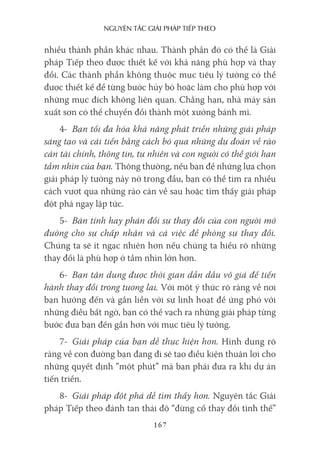 nguyên Tắc giải pháp Tiếp Theo
167
nhiều thành phần khác nhau. Thành phần đó có thể là Giải
pháp Tiếp theo được thiết kế với khả năng phù hợp và thay
đổi. Các thành phần không thuộc mục tiêu lý tưởng có thể
được thiết kế để từng bước hủy bỏ hoặc làm cho phù hợp với
những mục đích không liên quan. Chẳng hạn, nhà máy sản
xuất sơn có thể chuyển đổi thành một xưởng bánh mì.
4- Bạn tối đa hóa khả năng phát triển những giải pháp
sáng tạo và cải tiến bằng cách bỏ qua những dự đoán về rào
cản tài chính, thông tin, tự nhiên và con người có thể giới hạn
tầm nhìn của bạn. Thông thường, nếu bạn để những lựa chọn
giải pháp lý tưởng nảy nở trong đầu, bạn có thể tìm ra nhiều
cách vượt qua những rào cản về sau hoặc tìm thấy giải pháp
đột phá ngay lập tức.
5- Bản tính hay phản đối sự thay đổi của con người mở
đường cho sự chấp nhận và cả việc đề phòng sự thay đổi.
Chúng ta sẽ ít ngạc nhiên hơn nếu chúng ta hiểu rõ những
thay đổi là phù hợp ở tầm nhìn lớn hơn.
6- Bạn tận dụng được thời gian dẫn dầu vô giá để tiến
hành thay đổi trong tương lai. Với một ý thức rõ ràng về nơi
bạn hướng đến và gắn liền với sự linh hoạt để ứng phó với
những điều bất ngờ, bạn có thể vạch ra những giải pháp từng
bước đưa bạn đến gần hơn với mục tiêu lý tưởng.
7- Giải pháp của bạn dễ thực hiện hơn. Hình dung rõ
ràng về con đường bạn đang đi sẽ tạo điều kiện thuận lợi cho
những quyết định ”một phút” mà bạn phải đưa ra khi dự án
tiến triển.
8- Giải pháp đột phá dễ tìm thấy hơn. Nguyên tắc Giải
pháp Tiếp theo đánh tan thái độ “đừng cố thay đổi tình thế”
 