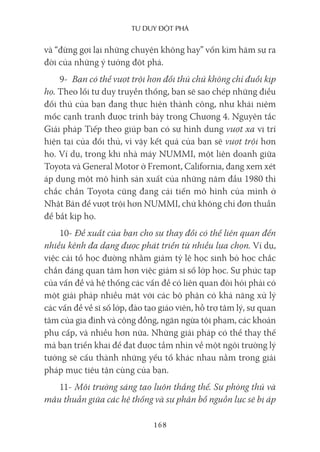 Tư duy ĐộT phá
168
và “đừng gợi lại những chuyện không hay” vốn kìm hãm sự ra
đời của những ý tưởng đột phá.
9- Bạn có thể vượt trội hơn đối thủ chứ không chỉ đuổi kịp
họ. Theo lối tư duy truyền thống, bạn sẽ sao chép những điều
đối thủ của bạn đang thực hiện thành công, như khái niệm
mốc cạnh tranh được trình bày trong Chương 4. Nguyên tắc
Giải pháp Tiếp theo giúp bạn có sự hình dung vượt xa vị trí
hiện tại của đối thủ, vì vậy kết quả của bạn sẽ vượt trội hơn
họ. Ví dụ, trong khi nhà máy NUMMI, một liên doanh giữa
Toyota và General Motor ở Fremont, California, đang xem xét
áp dụng một mô hình sản xuất của những năm đầu 1980 thì
chắc chắn Toyota cũng đang cải tiến mô hình của mình ở
Nhật Bản để vượt trội hơn NUMMI, chứ không chỉ đơn thuần
để bắt kịp họ.
10- Đề xuất của bạn cho sự thay đổi có thể liên quan đến
nhiều kênh đa dạng được phát triển từ nhiều lựa chọn. Ví dụ,
việc cải tổ học đường nhằm giảm tỷ lệ học sinh bỏ học chắc
chắn đáng quan tâm hơn việc giảm sĩ số lớp học. Sự phức tạp
của vấn đề và hệ thống các vấn đề có liên quan đòi hỏi phải có
một giải pháp nhiều mặt với các bộ phận có khả năng xử lý
các vấn đề về sĩ số lớp, đào tạo giáo viên, hỗ trợ tâm lý, sự quan
tâm của gia đình và cộng đồng, ngăn ngừa tội phạm, các khoản
phụ cấp, và nhiều hơn nữa. Những giải pháp có thể thay thế
mà bạn triển khai để đạt được tầm nhìn về một ngôi trường lý
tưởng sẽ cấu thành những yếu tố khác nhau nằm trong giải
pháp mục tiêu tận cùng của bạn.
11- Môi trường sáng tạo luôn thắng thế. Sự phòng thủ và
mâu thuẫn giữa các hệ thống và sự phân bổ nguồn lực sẽ bị áp
 
