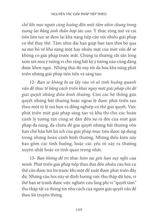 nguyên Tắc giải pháp Tiếp Theo
169
chế khi mọi người cùng hướng đến một tầm nhìn chung trong
tương lai bằng tinh thần hợp tác cao. Ý thức rộng mở và cải
tiến liên tục sẽ đem lại khả năng tiếp cận với nhiều giải pháp
có thể thay thế. Tầm nhìn dài hạn giúp bạn tạm thời bỏ qua
sự mơ hồ về khả năng một hay nhiều mặt của một vấn đề sẽ
không có giải pháp trước mắt. Chúng ta thường rất sẵn lòng
xem xét mọi ý tưởng vì cho rằng bất kỳ ý tưởng nào cũng đáng
được khen ngợi. Những thái độ này tối đa hóa khả năng phát
triển những giải pháp tiên tiến và sáng tạo.
12- Bạn sẽ không bị sa lầy vào vô số tình huống quanh
vấn đề thực tế bằng cách triển khai ngay một giải pháp chỉ để
giải quyết những điều bình thường. Còn các hệ thống giải
quyết những bất thường hoặc ngoại lệ được phát triển sau
theo một tỷ lệ mà bạn và đồng nghiệp có thể giải quyết. Việc
phát triển một giải pháp sáng tạo và khả thi cho các hoàn
cảnh lý tưởng tận cùng sẽ dẫn đến sự ra đời của một giải
pháp đa năng, đa chiều để giải quyết những bất thường vốn
hạn chế hầu hết lợi ích của giải pháp mục tiêu được áp dụng
trong những hoàn cảnh bình thường. Những điều kiện này
bao gồm các tình huống, hoặc các yếu tố xảy ra thường
xuyên nhất hoặc có tính quan trọng nhất.
13- Bạn không để tri thức hiện tại giới hạn suy nghĩ của
mình. Phát triển giải pháp tiếp theo đưa đến nhiều câu hỏi cụ
thể cần được trả lời trước khi một đề xuất được phát triển đầy
đủ. Những câu hỏi này sẽ định hướng việc thu thập dữ liệu, vì
thế bạn sẽ tránh được việc nghiên cứu lãng phí vì “quyết tâm”
thu thập tất cả thông tin như cách của người giải quyết vấn đề
theo lối truyền thống.
 