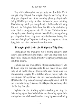Tư duy ĐộT phá
170
Tuy nhiên, không phải mọi giải pháp bạn thực hiện đều là
một giải pháp đột phá. Đôi khi giải pháp của bạn không tối ưu
bằng giải pháp mà bạn rút ra từ những phương pháp truyền
thống. Đôi khi giải pháp tức thời của bạn chỉ tạo ra một thay
đổi nhỏ trong thành quả mong đợi và vì thế hạn chế khả năng
đột phá của Giải pháp Tiếp theo. Đôi khi hoàn cảnh tâm lý
hoặc chính trị xung quanh vấn đề của bạn đòi hỏi một loạt
những thay đổi nhỏ thay vì một thay đổi lớn, nhưng những
giải pháp nhỏ thành công theo một thể liên tục hướng đến
mục tiêu Giải pháp Tiếp theo là những tia sáng rực rỡ có tác
dụng biến tầm nhìn của bạn thành thực tiễn.
Bí quyết phát triển các Giải pháp Tiếp theo
Trong phần này chúng tôi mô tả những công cụ, cách
thức và các quy trình cụ thể để phát triển Giải pháp Tiếp theo.
Trước tiên, chúng tôi muốn trình bày ý nghĩa quan trọng của
tinh thần cởi mở.
Nghiên cứu của chúng tôi về những người giải quyết vấn
đề thành công cho thấy rằng mặc dù mỗi người có một cách
thức và kỹ thuật riêng để khơi nguồn cảm hứng sáng tạo,
nhưng những trợ giúp đó sẽ thất bại nếu rơi vào suy nghĩ tiêu
cực và quan điểm giới hạn của cách suy luận truyền thống.
Một tâm thế rộng mở nuôi dưỡng khả năng lý luận ở trình độ
cao về sự trừu tượng (của mục đích) là yếu tố quan trọng nhất
của Tư duy Đột phá.
Nghiên cứu của các đồng nghiệp của chúng tôi cũng cho
thấy những người hoạch định hiệu quả là những người luôn
hướng theo mục đích, có nhận thức trung lập, có thiên hướng
 