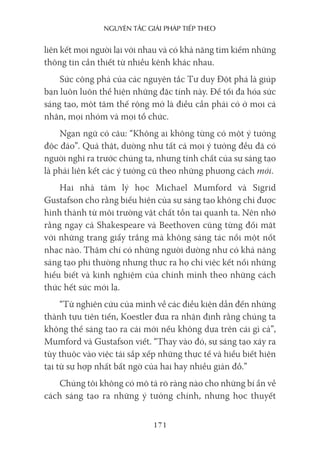 nguyên Tắc giải pháp Tiếp Theo
171
liên kết mọi người lại với nhau và có khả năng tìm kiếm những
thông tin cần thiết từ nhiều kênh khác nhau.
Sức công phá của các nguyên tắc Tư duy Đột phá là giúp
bạn luôn luôn thể hiện những đặc tính này. Để tối đa hóa sức
sáng tạo, một tâm thế rộng mở là điều cần phải có ở mọi cá
nhân, mọi nhóm và mọi tổ chức.
Ngạn ngữ có câu: “Không ai không từng có một ý tưởng
độc đáo”. Quả thật, dường như tất cả mọi ý tưởng đều đã có
người nghĩ ra trước chúng ta, nhưng tính chất của sự sáng tạo
là phải liên kết các ý tưởng cũ theo những phương cách mới.
Hai nhà tâm lý học Michael Mumford và Sigrid
Gustafson cho rằng biểu hiện của sự sáng tạo không chỉ được
hình thành từ môi trường vật chất tồn tại quanh ta. Nên nhớ
rằng ngay cả Shakespeare và Beethoven cũng từng đối mặt
với những trang giấy trắng mà không sáng tác nổi một nốt
nhạc nào. Thậm chí có những người dường như có khả năng
sáng tạo phi thường nhưng thực ra họ chỉ việc kết nối những
hiểu biết và kinh nghiệm của chính mình theo những cách
thức hết sức mới lạ.
“Từ nghiên cứu của mình về các điều kiện dẫn đến những
thành tựu tiên tiến, Koestler đưa ra nhận định rằng chúng ta
không thể sáng tạo ra cái mới nếu không dựa trên cái gì cả”,
Mumford và Gustafson viết. “Thay vào đó, sự sáng tạo xảy ra
tùy thuộc vào việc tái sắp xếp những thực tế và hiểu biết hiện
tại từ sự hợp nhất bất ngờ của hai hay nhiều giản đồ.”
Chúng tôi không có mô tả rõ ràng nào cho những bí ẩn về
cách sáng tạo ra những ý tưởng chính, nhưng học thuyết
 