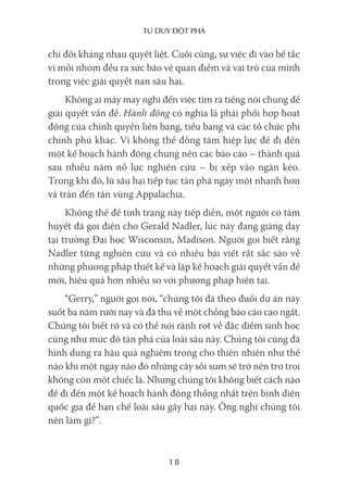 Tư duy ĐộT phá
18
chí đối kháng nhau quyết liệt. Cuối cùng, sự việc đi vào bế tắc
vì mỗi nhóm đều ra sức bảo vệ quan điểm và vai trò của mình
trong việc giải quyết nạn sâu hại.
Không ai mảy may nghĩ đến việc tìm ra tiếng nói chung để
giải quyết vấn đề. Hành động có nghĩa là phải phối hợp hoạt
động của chính quyền liên bang, tiểu bang và các tổ chức phi
chính phủ khác. Vì không thể đồng tâm hiệp lực để đi đến
một kế hoạch hành động chung nên các báo cáo – thành quả
sau nhiều năm nỗ lực nghiên cứu – bị xếp vào ngăn kéo.
Trong khi đó, lũ sâu hại tiếp tục tàn phá ngày một nhanh hơn
và tràn đến tận vùng Appalachia.
Không thể để tình trạng này tiếp diễn, một người có tâm
huyết đã gọi điện cho Gerald Nadler, lúc này đang giảng dạy
tại trường Đại học Wisconsin, Madison. Người gọi biết rằng
Nadler từng nghiên cứu và có nhiều bài viết rất sắc sảo về
những phương pháp thiết kế và lập kế hoạch giải quyết vấn đề
mới, hiệu quả hơn nhiều so với phương pháp hiện tại.
“Gerry,” người gọi nói, “chúng tôi đã theo đuổi dự án này
suốt ba năm rưỡi nay và đã thu về một chồng báo cáo cao ngất.
Chúng tôi biết rõ và có thể nói rành rọt về đặc điểm sinh học
cũng như mức độ tàn phá của loài sâu này. Chúng tôi cũng đã
hình dung ra hậu quả nghiêm trọng cho thiên nhiên như thế
nào khi một ngày nào đó những cây sồi sum sê trở nên trơ trọi
không còn một chiếc lá. Nhưng chúng tôi không biết cách nào
để đi đến một kế hoạch hành động thống nhất trên bình diện
quốc gia để hạn chế loài sâu gây hại này. Ông nghĩ chúng tôi
nên làm gì?”.
 