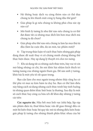 nguyên Tắc giải pháp Tiếp Theo
173
• Hệ thống hoặc dịch vụ cộng thêm nào có thể đưa
chúng ta lên thành một công ty hàng đầu thế giới?
• Giải pháp là gì nếu chúng ta không phải chịu sức ép
nào cả?
• Mô hình lý tưởng là như thế nào nếu chúng ta có thể
đạt được tất cả những mục đích lớn hơn mục đích mà
chúng ta đã chọn?
• Giải pháp như thế nào nếu chúng ta làm lại mọi thứ từ
đầu (làm lại cuộc đời, dự án mới, tác phẩm mới)?
6- Tập trung thảo luận về cách thực hiện những giải pháp
đang được đề xuất thay vì cố chứng minh chúng không thể
thực hiện được. Hãy áp dụng lý thuyết trò chơi tin tưởng.
7- Khi sử dụng tất cả những cách thức trên, hãy vui vẻ cởi
mở bằng những cử chỉ, lời nói khôi hài nhằm kích thích trí
tưởng tượng của những người tham gia. Để sản sinh ý tưởng,
khôi hài là một yếu tố rất quan trọng.
Bạn cần làm cho mọi người trong nhóm thấy rằng họ có
thể phá vỡ mọi sự kìm hãm tư duy họ. Bạn có thể làm điều
này bằng cách sử dụng những cách thức trình bày tình huống
từ những quan điểm khác biệt hoặc lạ thường. Sau đây là một
số cách thức hay công cụ hữu ích để khơi dậy những ý tưởng
cải tiến:
Các nguyên tắc. Hầu hết mọi lĩnh vực (nhà bếp, lắp ráp
sản phẩm điện tử, thuế khóa hoặc vấn đề giao thông) đều có
một bộ kiến thức hoặc bộ quy tắc mô tả những điều kiện hoặc
giải pháp lý tưởng cho những thành phần khác nhau của hệ
 