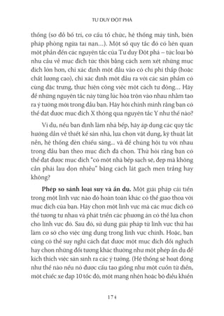 Tư duy ĐộT phá
174
thống (sơ đồ bố trí, cơ cấu tổ chức, hệ thống máy tính, biện
pháp phòng ngừa tai nạn…). Một số quy tắc đó có liên quan
một phần đến các nguyên tắc của Tư duy Đột phá – tức loại bỏ
nhu cầu về mục đích tức thời bằng cách xem xét những mục
đích lớn hơn, chỉ xác định một đầu vào có chi phí thấp (hoặc
chất lượng cao), chỉ xác định một đầu ra với các sản phẩm có
cùng đặc trưng, thực hiện công việc một cách tự động… Hãy
để những nguyên tắc này từng lúc hòa trộn vào nhau nhằm tạo
ra ý tưởng mới trong đầu bạn. Hãy hỏi chính mình rằng bạn có
thể đạt được mục đích X thông qua nguyên tắc Y như thế nào?
Ví dụ, nếu bạn định làm nhà bếp, hãy áp dụng các quy tắc
hướng dẫn về thiết kế sàn nhà, lựa chọn vật dụng, kỹ thuật lát
nền, hệ thống đèn chiếu sáng... và để chúng hội tụ với nhau
trong đầu bạn theo mục đích đã chọn. Thử hỏi rằng bạn có
thể đạt được mục đích “có một nhà bếp sạch sẽ, đẹp mà không
cần phải lau dọn nhiều” bằng cách lát gạch men trắng hay
không?
Phép so sánh loại suy và ẩn dụ. Một giải pháp cải tiến
trong một lĩnh vực nào đó hoàn toàn khác có thể giao thoa với
mục đích của bạn. Hãy chọn một lĩnh vực mà các mục đích có
thể tương tự nhau và phát triển các phương án có thể lựa chọn
cho lĩnh vực đó. Sau đó, sử dụng giải pháp từ lĩnh vực thứ hai
làm cơ sở cho việc ứng dụng trong lĩnh vực chính. Hoặc, bạn
cũng có thể suy nghĩ cách đạt được một mục đích đối nghịch
hay chọn những đối tượng khác thường như một phép ẩn dụ để
kích thích việc sản sinh ra các ý tưởng. (Hệ thống sẽ hoạt động
như thế nào nếu nó được cấu tạo giống như một cuốn từ điển,
một chiếc xe đạp 10 tốc độ, một mạng nhện hoặc bộ điều khiển
 