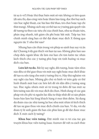 nguyên Tắc giải pháp Tiếp Theo
175
từ xa ti-vi?) Hoặc thử thực hiện một số việc không có liên quan
(đi siêu thị, dạo công viên hoặc thăm bảo tàng, đọc thơ hay sách
văn học nghệ thuật, các bài báo thể thao, trò chơi hoặc tạp chí
thời trang). Những cách này có thể tạo ra ý tưởng giải quyết vấn
đề tương tự theo các tiêu chí của chính bạn, như sự thuận tiện,
phản ứng nhanh, tiết giảm chi phí hoặc bắt mắt. Tiếp tục hỏi
chính mình rằng bạn có thể đạt được mục đích X thông qua
nguyên tắc Y như thế nào?
Nhưng bạn cần thận trọng với phép so sánh loại suy và ẩn
dụ! Chương 4 đã giải thích với bạn tại sao. Không phải bạn sao
chép điều người khác đã làm mà bạn chỉ tìm kiếm tác nhân
kích thích cho các ý tưởng phù hợp với tình huống và mục
đích của bạn.
Liên kết tự do. Bất kỳ suy nghĩ, đối tượng, hoặc tầm nhìn
nào đều có thể giao thoa với một suy nghĩ hoặc mục đích khác
để tạo ra nền tảng cho một ý tưởng thú vị. Hãy thử nghiệm với
suy nghĩ của bạn. Những ghi chú và hình vẽ trên giấy có thể
hình thành một loạt các liên kết để rồi dẫn đến ý tưởng sáng
tạo. Đọc ngẫu nhiên một số từ trong từ điển để tạo một sự
liên tưởng nào đó với mục đích đã chọn. Hình dung về các giải
pháp với chi phí và nguồn lực đầu tư thấp nhất để có sản phẩm
hoàn hảo làm hài lòng khách hàng ở mọi thời điểm. Sử dụng
dự đoán của các nhà tương lai học như một nhân tố kích thích
để tạo sự giao thoa với mục đích chính của bạn. Ví dụ, với dự
đoán tỷ lệ sinh giảm thì bạn cần phải làm gì để đạt được mục
đích X một cách lý tưởng?
Khoa học viễn tưởng. Đặt mình vào vị trí của tác giả
truyện khoa học viễn tưởng Isaac Asimov để viết ra cách thức
 