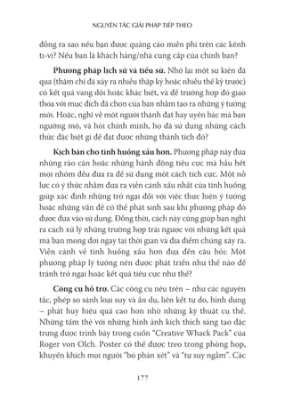 nguyên Tắc giải pháp Tiếp Theo
177
đồng ra sao nếu bạn được quảng cáo miễn phí trên các kênh
ti-vi? Nếu bạn là khách hàng/nhà cung cấp của chính bạn?
Phương pháp lịch sử và tiểu sử. Nhớ lại một sự kiện đã
qua (thậm chí đã xảy ra nhiều thập kỷ hoặc nhiều thế kỷ trước)
có kết quả vang dội hoặc khác biệt, và để trường hợp đó giao
thoa với mục đích đã chọn của bạn nhằm tạo ra những ý tưởng
mới. Hoặc, nghĩ về một người thành đạt hay uyên bác mà bạn
ngưỡng mộ, và hỏi chính mình, họ đã sử dụng những cách
thức đặc biệt gì để đạt được những thành tích đó?
Kịch bản cho tình huống xấu hơn. Phương pháp này đưa
những rào cản hoặc những hành động tiêu cực mà hầu hết
mọi nhóm đều đưa ra để sử dụng một cách tích cực. Một nỗ
lực có ý thức nhằm đưa ra viễn cảnh xấu nhất của tình huống
giúp xác định những trở ngại đối với việc thực hiện ý tưởng
hoặc những vấn đề có thể phát sinh sau khi phương pháp đó
được đưa vào sử dụng. Đồng thời, cách này cũng giúp bạn nghĩ
ra cách xử lý những trường hợp trái ngược với những kết quả
mà bạn mong đợi ngay tại thời gian và địa điểm chúng xảy ra.
Viễn cảnh về tình huống xấu hơn đưa đến câu hỏi: Một
phương pháp lý tưởng nên được phát triển như thế nào để
tránh trở ngại hoặc kết quả tiêu cực như thế?
Công cụ hỗ trợ. Các công cụ nêu trên – như các nguyên
tắc, phép so sánh loại suy và ẩn dụ, liên kết tự do, hình dung
– phát huy hiệu quả cao hơn nhờ những kỹ thuật cụ thể.
Những tấm thẻ với những hình ảnh kích thích sáng tạo đặc
trưng được trình bày trong cuốn “Creative Whack Pack” của
Roger von Olch. Poster có thể được treo trong phòng họp,
khuyến khích mọi người “bỏ phán xét” và “tự suy ngẫm”. Các
 
