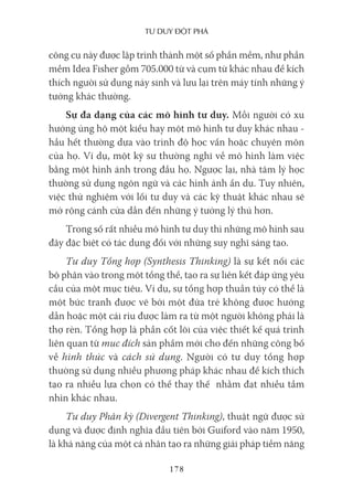 Tư duy ĐộT phá
178
công cụ này được lập trình thành một số phần mềm, như phần
mềm Idea Fisher gồm 705.000 từ và cụm từ khác nhau để kích
thích người sử dụng nảy sinh và lưu lại trên máy tính những ý
tưởng khác thường.
Sự đa dạng của các mô hình tư duy. Mỗi người có xu
hướng ủng hộ một kiểu hay một mô hình tư duy khác nhau -
hầu hết thường dựa vào trình độ học vấn hoặc chuyên môn
của họ. Ví dụ, một kỹ sư thường nghĩ về mô hình làm việc
bằng một hình ảnh trong đầu họ. Ngược lại, nhà tâm lý học
thường sử dụng ngôn ngữ và các hình ảnh ẩn dụ. Tuy nhiên,
việc thử nghiệm với lối tư duy và các kỹ thuật khác nhau sẽ
mở rộng cánh cửa dẫn đến những ý tưởng lý thú hơn.
Trong số rất nhiều mô hình tư duy thì những mô hình sau
đây đặc biệt có tác dụng đối với những suy nghĩ sáng tạo.
Tư duy Tổng hợp (Synthesis Thinking) là sự kết nối các
bộ phận vào trong một tổng thể, tạo ra sự liên kết đáp ứng yêu
cầu của một mục tiêu. Ví dụ, sự tổng hợp thuần túy có thể là
một bức tranh được vẽ bởi một đứa trẻ không được hướng
dẫn hoặc một cái rìu được làm ra từ một người không phải là
thợ rèn. Tổng hợp là phần cốt lõi của việc thiết kế quá trình
liên quan từ mục đích sản phẩm mới cho đến những công bố
về hình thức và cách sử dụng. Người có tư duy tổng hợp
thường sử dụng nhiều phương pháp khác nhau để kích thích
tạo ra nhiều lựa chọn có thể thay thế nhằm đạt nhiều tầm
nhìn khác nhau.
Tư duy Phân kỳ (Divergent Thinking), thuật ngữ được sử
dụng và được định nghĩa đầu tiên bởi Guiford vào năm 1950,
là khả năng của một cá nhân tạo ra những giải pháp tiềm năng
 