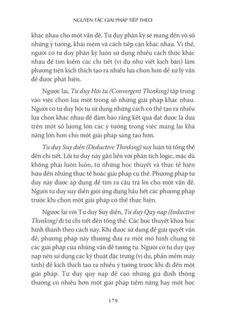 nguyên Tắc giải pháp Tiếp Theo
179
khác nhau cho một vấn đề. Tư duy phân kỳ sẽ mang đến vô số
những ý tưởng, khái niệm và cách tiếp cận khác nhau. Vì thế,
người có tư duy phân kỳ luôn sử dụng nhiều cách thức khác
nhau để tìm kiếm các chi tiết (ví dụ như viết kịch bản) làm
phương tiện kích thích tạo ra nhiều lựa chọn hơn để xử lý vấn
đề được phát hiện.
Ngược lại, Tư duy Hội tụ (Convergent Thinking) tập trung
vào việc chọn lựa một trong số những giải pháp khác nhau.
Người có tư duy hội tụ sử dụng những cách có thể tạo ra nhiều
lựa chọn khác nhau để đảm bảo rằng kết quả đạt được là dựa
trên một số lượng lớn các ý tưởng trong việc mang lại khả
năng lớn hơn cho một giải pháp sáng tạo hơn.
Tư duy Suy diễn (Deductive Thinking) suy luận từ tổng thể
đến chi tiết. Lối tư duy này gắn liền với phân tích logic, mặc dù
không phải luôn luôn, từ những học thuyết và thực tế hiện
hữu đến những thực tế hoặc giải pháp cụ thể. Phương pháp tư
duy này được áp dụng để tìm ra câu trả lời cho một vấn đề.
Người tư duy suy diễn giỏi ứng dụng hầu hết các phương pháp
trước khi chọn một giải pháp có thể thực hiện.
Ngược lại với Tư duy Suy diễn, Tư duy Quy nạp (Inductive
Thinking) đi từ chi tiết đến tổng thể. Các học thuyết khoa học
hình thành theo cách này. Khi được sử dụng để giải quyết vấn
đề, phương pháp này thường đưa ra một mô hình chung từ
các giải pháp của những vấn đề tương tự. Người có tư duy quy
nạp nên sử dụng các kỹ thuật đặc trưng (ví dụ, phần mềm máy
tính) để kích thích tạo ra nhiều ý tưởng trước khi đi đến một
giải pháp. Tư duy quy nạp đề cao những giả định thông
thường có nhiều hơn một giải pháp tiềm năng hay một học
 