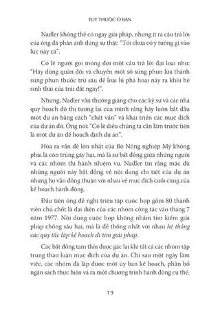 Tùy Thuộc ở bạn
19
Nadler không thể có ngay giải pháp, nhưng ít ra câu trả lời
của ông đã phản ánh đúng sự thật: “Tôi chưa có ý tưởng gì vào
lúc này cả”.
Có lẽ người gọi mong đợi một câu trả lời đại loại như:
“Hãy dùng quân đội và chuyển một số súng phun lửa thành
súng phun thuốc trừ sâu để loại lũ phá hoại này ra khỏi hệ
sinh thái của trái đất ngay!”.
Nhưng, Nadler vẫn thường giảng cho các kỹ sư và các nhà
quy hoạch đô thị tương lai của mình rằng hãy luôn bắt đầu
một dự án bằng cách “chất vấn” và khai triển các mục đích
của dự án đó. Ông nói: “Có lẽ điều chúng ta cần làm trước tiên
là một dự án để hoạch định dự án”.
Hóa ra vấn đề lớn nhất của Bộ Nông nghiệp Mỹ không
phải là côn trùng gây hại, mà là sự bất đồng giữa những người
và các nhóm thi hành nhiệm vụ. Nadler tin rằng mặc dù
những người này bất đồng về nội dung chi tiết của dự án
nhưng họ vẫn đồng thuận với nhau về mục đích cuối cùng của
kế hoạch hành động.
Đầu tiên ông đề nghị triệu tập cuộc họp gồm 80 thành
viên chủ chốt là đại diện của các nhóm công tác vào tháng 7
năm 1977. Nội dung cuộc họp không nhằm tìm kiếm giải
pháp chống sâu hại, mà là để thống nhất với nhau hệ thống
các quy tắc lập kế hoạch đi tìm giải pháp.
Các bất đồng tạm thời được gác lại khi tất cả các nhóm tập
trung thảo luận mục đích của dự án. Chỉ sau một ngày làm
việc, các nhóm đã lập được một ủy ban kế hoạch, phân bổ
ngân sách thực hiện và ra một chương trình hành động cụ thể.
 