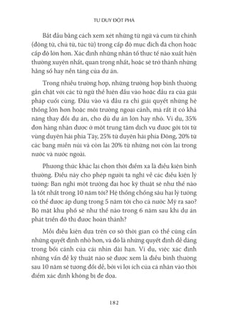 Tư duy ĐộT phá
182
Bắt đầu bằng cách xem xét những từ ngữ và cụm từ chính
(động từ, chủ từ, túc từ) trong cấp độ mục đích đã chọn hoặc
cấp độ lớn hơn. Xác định những nhân tố thực tế nào xuất hiện
thường xuyên nhất, quan trọng nhất, hoặc sẽ trở thành những
hằng số hay nền tảng của dự án.
Trong nhiều trường hợp, những trường hợp bình thường
gắn chặt với các từ ngữ thể hiện đầu vào hoặc đầu ra của giải
pháp cuối cùng. Đầu vào và đầu ra chỉ giải quyết những hệ
thống lớn hơn hoặc môi trường ngoại cảnh, mà rất ít có khả
năng thay đổi dự án, cho dù dự án lớn hay nhỏ. Ví dụ, 35%
đơn hàng nhận được ở một trung tâm dịch vụ được gởi tới từ
vùng duyên hải phía Tây, 25% từ duyên hải phía Đông, 20% từ
các bang miền núi và còn lại 20% từ những nơi còn lại trong
nước và nước ngoài.
Phương thức khác lại chọn thời điểm xa là điều kiện bình
thường. Điều này cho phép người ta nghĩ về các điều kiện lý
tưởng: Bạn nghĩ một trường đại học kỹ thuật sẽ như thế nào
là tốt nhất trong 10 năm tới? Hệ thống chống sâu hại lý tưởng
có thể được áp dụng trong 5 năm tới cho cả nước Mỹ ra sao?
Bộ mặt khu phố sẽ như thế nào trong 6 năm sau khi dự án
phát triển đô thị được hoàn thành?
Mỗi điều kiện dựa trên cơ sở thời gian có thể cũng cần
những quyết định nhỏ hơn, và đó là những quyết định dễ dàng
trong bối cảnh của cái nhìn dài hạn. Ví dụ, việc xác định
những vấn đề kỹ thuật nào sẽ được xem là điều bình thường
sau 10 năm sẽ tương đối dễ, bởi vì lợi ích của cá nhân vào thời
điểm xác định không bị đe dọa.
 