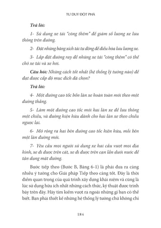 Tư duy ĐộT phá
184
Trả lời:
1- Sử dụng xe tải “cõng thêm” để giảm số lượng xe lưu
thông trên đường.
2- Đặt những băng xích tải tự động để điều hòa lưu lượng xe.
3- Lắp đặt đường ray để những xe tải “cõng thêm” có thể
chở xe tải và xe hơi.
Câu hỏi: Những cách tốt nhất (hệ thống lý tưởng nào) để
đạt được cấp độ mục đích đã chọn?
Trả lời:
4- Một đường cao tốc bốn làn xe hoàn toàn mới theo một
đường thẳng.
5- Làm một đường cao tốc mới hai làn xe để lưu thông
một chiều, và đường hiện hữu dành cho hai làn xe theo chiều
ngược lại.
6- Mở rộng ra hai bên đường cao tốc hiện hữu, mỗi bên
một làn đường mới.
7- Yêu cầu mọi người sử dụng xe hai cầu vượt mọi địa
hình, xe đi được trên cát, xe đi được trên cạn lẫn dưới nước để
tận dụng mặt đường.
Bước tiếp theo (Bước B, Bảng 6-1) là phải đưa ra càng
nhiều ý tưởng cho Giải pháp Tiếp theo càng tốt. Đây là thời
điểm quan trọng của quá trình xây dựng khái niệm và cũng là
lúc sử dụng hữu ích nhất những cách thức, kỹ thuật được trình
bày trên đây. Hãy tìm kiếm vượt ra ngoài những gì bạn có thể
biết. Bạn phải thiết kế những hệ thống lý tưởng chứ không chỉ
 