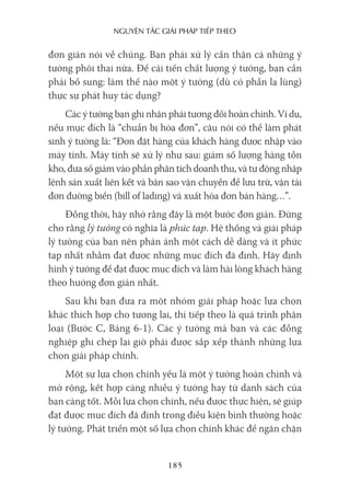 nguyên Tắc giải pháp Tiếp Theo
185
đơn giản nói về chúng. Bạn phải xử lý cẩn thận cả những ý
tưởng phôi thai nữa. Để cải tiến chất lượng ý tưởng, bạn cần
phải bổ sung: làm thế nào một ý tưởng (dù có phần lạ lùng)
thực sự phát huy tác dụng?
Các ý tưởng bạn ghi nhận phải tương đối hoàn chỉnh. Ví dụ,
nếu mục đích là “chuẩn bị hóa đơn”, câu nói có thể làm phát
sinh ý tưởng là: “Đơn đặt hàng của khách hàng được nhập vào
máy tính. Máy tính sẽ xử lý như sau: giảm số lượng hàng tồn
kho, đưa số giảm vào phần phân tích doanh thu, và tự động nhập
lệnh sản xuất liên kết và bản sao vận chuyển để lưu trữ, vận tải
đơn đường biển (bill of lading) và xuất hóa đơn bán hàng…”.
Đồng thời, hãy nhớ rằng đây là một bước đơn giản. Đừng
cho rằng lý tưởng có nghĩa là phức tạp. Hệ thống và giải pháp
lý tưởng của bạn nên phản ánh một cách dễ dàng và ít phức
tạp nhất nhằm đạt được những mục đích đã định. Hãy định
hình ý tưởng để đạt được mục đích và làm hài lòng khách hàng
theo hướng đơn giản nhất.
Sau khi bạn đưa ra một nhóm giải pháp hoặc lựa chọn
khác thích hợp cho tương lai, thì tiếp theo là quá trình phân
loại (Bước C, Bảng 6-1). Các ý tưởng mà bạn và các đồng
nghiệp ghi chép lại giờ phải được sắp xếp thành những lựa
chọn giải pháp chính.
Một sự lựa chọn chính yếu là một ý tưởng hoàn chỉnh và
mở rộng, kết hợp càng nhiều ý tưởng hay từ danh sách của
bạn càng tốt. Mỗi lựa chọn chính, nếu được thực hiện, sẽ giúp
đạt được mục đích đã định trong điều kiện bình thường hoặc
lý tưởng. Phát triển một số lựa chọn chính khác để ngăn chặn
 