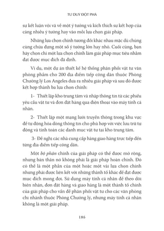 Tư duy ĐộT phá
186
sự kết luận vội vã về một ý tưởng và kích thích sự kết hợp của
càng nhiều ý tưởng hay vào mỗi lựa chọn giải pháp.
Những lựa chọn chính tương đối khác nhau mặc dù chúng
cùng chứa đựng một số ý tưởng lớn hay nhỏ. Cuối cùng, bạn
hãy chọn chỉ một lựa chọn chính làm giải pháp mục tiêu nhằm
đạt được mục đích đã định.
Ví dụ, một dự án thiết kế hệ thống phân phối vật tư văn
phòng phẩm cho 200 địa điểm tiếp công dân thuộc Phòng
Chưởng lý Los Angeles đưa ra nhiều giải pháp và sau đó được
kết hợp thành ba lựa chọn chính:
1- Thiết lập kho trung tâm và nhập thông tin từ các phiếu
yêu cầu vật tư và đơn đặt hàng qua điện thoại vào máy tính cá
nhân.
2- Thiết lập một mạng lưới truyền thông trong khu vực
để tự động hóa dòng thông tin cho phù hợp với việc lưu trữ tự
động và tính toán các danh mục vật tư tại kho trung tâm.
3- Đề nghị các nhà cung cấp hàng giao hàng trực tiếp đến
từng địa điểm tiếp công dân.
Một bộ phận chính của giải pháp có thể được mở rộng,
nhưng bản thân nó không phải là giải pháp hoàn chỉnh. Đó
có thể là một phần của một hoặc một vài lựa chọn chính
nhưng phải được liên kết với những thành tố khác để đạt được
mục đích mong đợi. Sử dụng máy tính cá nhân để theo dõi
biên nhận, đơn đặt hàng và giao hàng là một thành tố chính
của giải pháp cho vấn đề phân phối vật tư cho các văn phòng
chi nhánh thuộc Phòng Chưởng lý, nhưng máy tính cá nhân
không là một giải pháp.
 