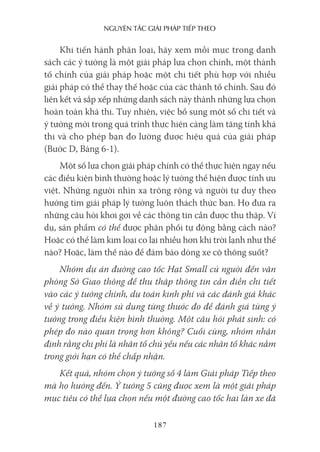 nguyên Tắc giải pháp Tiếp Theo
187
Khi tiến hành phân loại, hãy xem mỗi mục trong danh
sách các ý tưởng là một giải pháp lựa chọn chính, một thành
tố chính của giải pháp hoặc một chi tiết phù hợp với nhiều
giải pháp có thể thay thế hoặc của các thành tố chính. Sau đó
liên kết và sắp xếp những danh sách này thành những lựa chọn
hoàn toàn khả thi. Tuy nhiên, việc bổ sung một số chi tiết và
ý tưởng mới trong quá trình thực hiện càng làm tăng tính khả
thi và cho phép bạn đo lường được hiệu quả của giải pháp
(Bước D, Bảng 6-1).
Một số lựa chọn giải pháp chính có thể thực hiện ngay nếu
các điều kiện bình thường hoặc lý tưởng thể hiện được tính ưu
việt. Những người nhìn xa trông rộng và người tư duy theo
hướng tìm giải pháp lý tưởng luôn thách thức bạn. Họ đưa ra
những câu hỏi khơi gợi về các thông tin cần được thu thập. Ví
dụ, sản phẩm có thể được phân phối tự động bằng cách nào?
Hoặc có thể làm kim loại co lại nhiều hơn khi trời lạnh như thế
nào? Hoặc, làm thế nào để đảm bảo dòng xe cộ thông suốt?
Nhóm dự án đường cao tốc Hạt Small cử người đến văn
phòng Sở Giao thông để thu thập thông tin cần điền chi tiết
vào các ý tưởng chính, dự toán kinh phí và các đánh giá khác
về ý tưởng. Nhóm sử dụng từng thước đo để đánh giá từng ý
tưởng trong điều kiện bình thường. Một câu hỏi phát sinh: có
phép đo nào quan trọng hơn không? Cuối cùng, nhóm nhận
định rằng chi phí là nhân tố chủ yếu nếu các nhân tố khác nằm
trong giới hạn có thể chấp nhận.
Kết quả, nhóm chọn ý tưởng số 4 làm Giải pháp Tiếp theo
mà họ hướng đến. Ý tưởng 5 cũng được xem là một giải pháp
mục tiêu có thể lựa chọn nếu một đường cao tốc hai làn xe đã
 