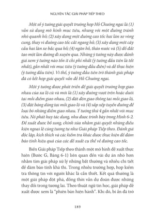 nguyên Tắc giải pháp Tiếp Theo
189
Một số ý tưởng giải quyết trường hợp Hồ Chướng ngại là (1)
vẫn sử dụng mô hình mục tiêu, nhưng với một đường tránh
nhỏ quanh hồ; (2) xây dựng một đường cao tốc hai làn xe vòng
cung, thay vì đường cao tốc cắt ngang hồ; (3) xây dựng một cây
cầu hai làn xe bắc qua hồ; (4) ngăn hồ, tháo nước và (5) đổ đất
tạo một làn đường đi xuyên qua. Những ý tưởng này được đánh
giá xem ý tưởng nào tốn ít chi phí nhất (ý tưởng đầu tiên là tốt
nhất), gần nhất với mục tiêu (ý tưởng đầu điên) và dễ thực hiện
(ý tưởng đầu tiên). Vì thế, ý tưởng đầu tiên trở thành giải pháp
đã có kết hợp giải quyết vấn đề Hồ Chướng ngại.
Một ý tưởng được phát triển để giải quyết trường hợp giao
nhau của xa lộ cũ và mới là (1) xây đường vượt trên hoặc dưới
tại mỗi điểm giao nhau, (2) đặt đèn giao thông tại mỗi giao lộ,
(3) đặt bảng dừng tại mỗi giao lộ và (4) sắp xếp tuyến đường để
loại bỏ những điểm giao nhau. Ý tưởng thứ 4 gần nhất với mục
tiêu. Nó phát huy tác dụng, như được trình bày trong Hình 6-2.
Đề xuất được bổ sung, chỉnh sửa nhằm giải quyết những điều
kiện ngoại lệ cũng tương tự như Giải pháp Tiếp theo. Đánh giá
độc lập, kích thích và các kiểm tra khác được thực hiện để đảm
bảo tính hiệu quả của các đề xuất cụ thể về đường cao tốc.
Biến Giải pháp Tiếp theo thành một mô hình đề xuất thực
hiện (Bước G, Bảng 6-1) liên quan đến vài dự án nhỏ hơn
nhằm tìm giải pháp xử lý những bất thường và nhiều chi tiết
để đảm bảo tính khả thi. Trong nhiều trường hợp, họp kiểm
tra thông tin với người khác là cần thiết. Kết quả thường là
một giải pháp đột phá, đồng thời vẫn dự đoán được những
thay đổi trong tương lai. Theo thuật ngữ tin học, giải pháp đề
xuất được xem là “phiên bản hiện hành”. Khi đó, bí ẩn đã trở
 