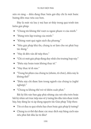 Tư duy ĐộT phá
190
nên rõ ràng – điều đang thực hiện giờ đây chỉ là một bước
hướng đến mục tiêu cao hơn.
Đây là một vài lưu ý mà bạn sẽ thấy trong quá trình tìm
kiếm giải pháp:
• “Chúng tôi không thể vượt ra ngoài phạm vi của mình.”
• “Đứng trên lập trường của mình.”
• “Không vượt quá ngân sách địa phương.”
• “Nếu giải pháp khả thi, chúng ta sẽ làm cho nó phát huy
tác dụng.”
• “Hãy đi đến vấn đề tiếp theo.”
• “Chỉ có một giải pháp đúng duy nhất cho trường hợp này.”
• “Điều này hoàn toàn không thực tế.”
• “Hãy thực tế đi nào.”
• “Trong bộ phận của chúng ta (nhóm, tổ chức), điều này là
không thể!”
• “Điều này chỉ được làm trong ngành của chúng ta (nghề
nghiệp).”
• “Chúng ta không thể trở về điểm xuất phát.”
Bất kỳ khi nào bạn gặp phải những câu nói như trên hoặc
bất kỳ nhận xét trực tiếp nào về ý tưởng lần đầu tiên được trình
bày, hãy dừng lại và áp dụng nguyên tắc Giải pháp Tiếp theo:
• Tôi có đưa ra quá nhiều lựa chọn hoặc giải pháp lý tưởng?
• Chúng ta có thể đạt được các mục đích này bằng cách nào
nếu phải bắt đầu lại từ đầu?
 