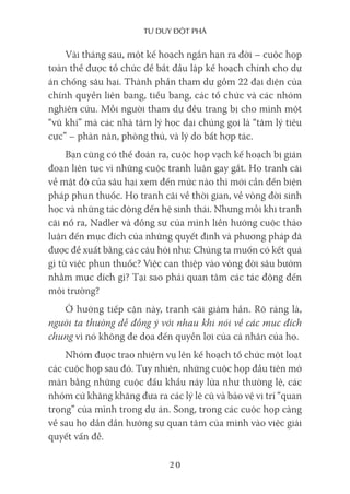 Tư duy ĐộT phá
20
Vài tháng sau, một kế hoạch ngắn hạn ra đời – cuộc họp
toàn thể được tổ chức để bắt đầu lập kế hoạch chính cho dự
án chống sâu hại. Thành phần tham dự gồm 22 đại diện của
chính quyền liên bang, tiểu bang, các tổ chức và các nhóm
nghiên cứu. Mỗi người tham dự đều trang bị cho mình một
“vũ khí” mà các nhà tâm lý học đại chúng gọi là “tâm lý tiêu
cực” – phàn nàn, phòng thủ, và lý do bất hợp tác.
Bạn cũng có thể đoán ra, cuộc họp vạch kế hoạch bị gián
đoạn liên tục vì những cuộc tranh luận gay gắt. Họ tranh cãi
về mật độ của sâu hại xem đến mức nào thì mới cần đến biện
pháp phun thuốc. Họ tranh cãi về thời gian, về vòng đời sinh
học và những tác động đến hệ sinh thái. Nhưng mỗi khi tranh
cãi nổ ra, Nadler và đồng sự của mình liền hướng cuộc thảo
luận đến mục đích của những quyết định và phương pháp đã
được đề xuất bằng các câu hỏi như: Chúng ta muốn có kết quả
gì từ việc phun thuốc? Việc can thiệp vào vòng đời sâu bướm
nhằm mục đích gì? Tại sao phải quan tâm các tác động đến
môi trường?
Ở hướng tiếp cận này, tranh cãi giảm hẳn. Rõ ràng là,
người ta thường dễ đồng ý với nhau khi nói về các mục đích
chung vì nó không đe dọa đến quyền lợi của cá nhân của họ.
Nhóm được trao nhiệm vụ lên kế hoạch tổ chức một loạt
các cuộc họp sau đó. Tuy nhiên, những cuộc họp đầu tiên mở
màn bằng những cuộc đấu khẩu nảy lửa như thường lệ, các
nhóm cứ khăng khăng đưa ra các lý lẽ cũ và bảo vệ vị trí “quan
trọng” của mình trong dự án. Song, trong các cuộc họp càng
về sau họ dần dần hướng sự quan tâm của mình vào việc giải
quyết vấn đề.
 