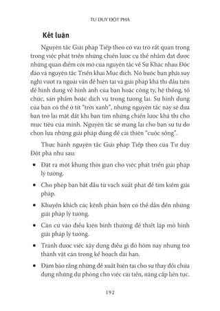 Tư duy ĐộT phá
192
Kết luận
Nguyên tắc Giải pháp Tiếp theo có vai trò rất quan trọng
trong việc phát triển những chiến lược cụ thể nhằm đạt được
những quan điểm cởi mở của nguyên tắc về Sự Khác nhau Độc
đáo và nguyên tắc Triển khai Mục đích. Nó buộc bạn phải suy
nghĩ vượt ra ngoài vấn đề hiện tại và giải pháp khả thi đầu tiên
để hình dung về hình ảnh của bạn hoặc công ty, hệ thống, tổ
chức, sản phẩm hoặc dịch vụ trong tương lai. Sự hình dung
của bạn có thể ở tít “trời xanh”, nhưng nguyên tắc này sẽ đưa
bạn trở lại mặt đất khi bạn tìm những chiến lược khả thi cho
mục tiêu của mình. Nguyên tắc sẽ mang lại cho bạn sự tự do
chọn lựa những giải pháp đúng để cải thiện “cuộc sống”.
Thực hành nguyên tắc Giải pháp Tiếp theo của Tư duy
Đột phá như sau:
• Đặt ra một khung thời gian cho việc phát triển giải pháp
lý tưởng.
• Cho phép bạn bắt đầu từ vạch xuất phát để tìm kiếm giải
pháp.
• Khuyến khích các kênh phản biện có thể dẫn đến những
giải pháp lý tưởng.
• Căn cứ vào điều kiện bình thường để thiết lập mô hình
giải pháp lý tưởng.
• Tránh được việc xây dựng điều gì đó hôm nay nhưng trở
thành vật cản trong kế hoạch dài hạn.
• Đảm bảo rằng những đề xuất hiện tại cho sự thay đổi chứa
đựng những dự phòng cho việc cải tiến, nâng cấp liên tục.
 