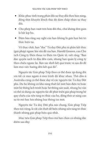 nguyên Tắc giải pháp Tiếp Theo
193
• Khắc phục tình trạng phản đối sự thay đổi theo bản năng,
đồng thời khuyến khích thái độ dám chấp nhận sự thay
đổi.
• Cho phép bạn vượt trội hơn đối thủ, chứ không đơn giản
là bắt kịp họ.
• Đảm bảo rằng suy nghĩ của bạn không bị giới hạn bởi tri
thức hiện tại.
Về thực chất, bạn “đọc” Tư duy Đột phá từ phần kết thúc
(giải pháp) ngược lên vấn đề của bạn. Harold Geneen, cựu Chủ
tịch Công ty Điện thoại và Điện tín Quốc tế, viết rằng: “Bạn
đọc quyển sách từ đầu đến cuối, nhưng bạn quản lý công ty
theo chiều ngược lại. Bạn xác định kết quả trước và sau đó để
làm mọi việc hướng đến kết quả đó”.
Nguyên tắc Giải pháp Tiếp theo có thể được áp dụng đối
với tất cả mọi người ở mọi trình độ khác nhau. Thổ dân ở
Australia cũng có thể được dạy về các nguyên tắc Tư duy Đột
phá. Dù họ không có khả năng thiết kế một bản điện tử hoặc
một hệ thống lịch trình hoặc hệ thống sản xuất, nhưng họ vẫn
có thể sử dụng các nguyên tắc để phát triển giải pháp trong hệ
quy chiếu của nền tảng tri thức của họ, đồng thời sẽ nâng cao
sự tò mò học hỏi những loại thông tin mới.
Nguyên tắc Tư duy Đột phá nói chung, Giải pháp Tiếp
theo nói riêng, là rất cần thiết để biến những nền tảng tri thức
thành những giải pháp hiệu quả nhất.
Mục tiêu Giải pháp Tiếp theo mà bạn chọn có những đặc
điểm sau đây:
 