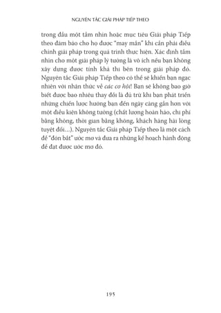 nguyên Tắc giải pháp Tiếp Theo
195
trong đầu một tầm nhìn hoặc mục tiêu Giải pháp Tiếp
theo đảm bảo cho họ được “may mắn” khi cần phải điều
chỉnh giải pháp trong quá trình thực hiện. Xác định tầm
nhìn cho một giải pháp lý tưởng là vô ích nếu bạn không
xây dựng được tính khả thi bên trong giải pháp đó.
Nguyên tắc Giải pháp Tiếp theo có thể sẽ khiến bạn ngạc
nhiên với nhận thức về các cơ hội! Bạn sẽ không bao giờ
biết được bao nhiêu thay đổi là đủ trừ khi bạn phát triển
những chiến lược hướng bạn đến ngày càng gần hơn với
một điều kiện không tưởng (chất lượng hoàn hảo, chi phí
bằng không, thời gian bằng không, khách hàng hài lòng
tuyệt đối…). Nguyên tắc Giải pháp Tiếp theo là một cách
để “đón bắt” ước mơ và đưa ra những kế hoạch hành động
để đạt được ước mơ đó.
 