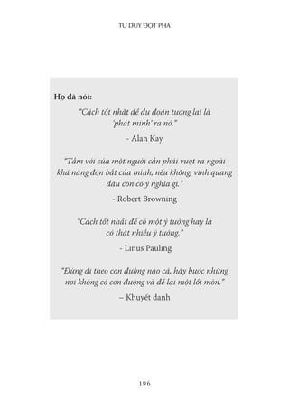 Tư duy ĐộT phá
196
Họ đã nói:
“Cách tốt nhất để dự đoán tương lai là
‘phát minh’ ra nó.”
- Alan Kay
“Tầm với của một người cần phải vượt ra ngoài
khả năng đón bắt của mình, nếu không, vinh quang
đâu còn có ý nghĩa gì.”
- Robert Browning
“Cách tốt nhất để có một ý tưởng hay là
có thật nhiều ý tưởng.”
- Linus Pauling
“Đừng đi theo con đường nào cả, hãy bước những
nơi không có con đường và để lại một lối mòn.”
– Khuyết danh
 