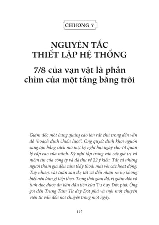 197
Chương 7
NgUYêN tắC
tHiết Lập Hệ tHốNg
7/8 của vạn vật là phần
chìm của một tảng băng trôi
Giám đốc một hãng quảng cáo lớn rất chú trọng đến vấn
đề “hoạch định chiến lược”. Ông quyết định khơi nguồn
sáng tạo bằng cách mở một kỳ nghỉ hai ngày cho 14 quản
lý cấp cao của mình. Kỳ nghỉ tập trung vào các giá trị và
niềm tin của công ty và đã thu về 22 ý kiến. Tất cả những
người tham gia đều cảm thấy thoải mái với các hoạt động.
Tuy nhiên, vài tuần sau đó, tất cả đều nhận ra họ không
biết nên làm gì tiếp theo. Trong thời gian đó, vị giám đốc vô
tình đọc được ấn bản đầu tiên của Tư duy Đột phá. Ông
gọi đến Trung Tâm Tư duy Đột phá và mời một chuyên
viên tư vấn đến nói chuyện trong một ngày.
 