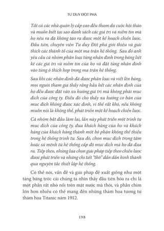 Tư duy ĐộT phá
198
Tất cả các nhà quản lý cấp cao đều tham dự cuộc hội thảo
và muốn biết tại sao danh sách các giá trị và niềm tin mà
họ nêu ra đã không tạo ra được một kế hoạch chiến lược.
Đầu tiên, chuyên viên Tư duy Đột phá giới thiệu và giải
thích các thành tố của một ma trận hệ thống. Sau đó anh
yêu cầu cả nhóm phân loại từng nhận định trong bảng liệt
kê các giá trị và niềm tin của họ và đặt từng nhận định
vào từng ô thích hợp trong ma trận hệ thống.
Sau khi các nhận định đã được phân loại và viết lên bảng,
mọi người tham gia thấy rằng hầu hết các nhận định của
họ đều được đặt vào xu hướng giá trị mà không phải mục
đích của công ty. Điều đó cho thấy xu hướng cơ bản của
mục đích không được xác định, vì thế rất khó, nếu không
muốn nói là không thể, phát triển một kế hoạch chiến lược.
Cả nhóm bắt đầu làm lại, lần này phát triển một trình tự
mục đích của công ty, đưa khách hàng của họ và khách
hàng của khách hàng thành một bộ phận không thể thiếu
trong hệ thống trình tự. Sau đó, chọn mục đích trọng tâm
hoặc sứ mệnh từ hệ thống cấp độ mục đích mà họ đã đưa
ra. Tiếp theo, những lựa chọn giải pháp tiếp theo chiến lược
được phát triển và những chi tiết “thô” dần dần hình thành
qua nguyên tắc thiết lập hệ thống.
Có thể nói, vấn đề và giải pháp đề xuất giống như một
tảng băng trôi: cái chúng ta nhìn thấy đầu tiên hóa ra chỉ là
một phần rất nhỏ nổi trên mặt nước mà thôi, và phần chìm
lớn hơn nhiều có thể mang đến những thảm họa tương tự
thảm họa Titanic năm 1912.
 