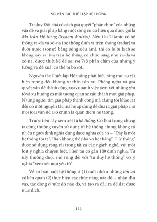 nguyên Tắc ThiếT lập hệ Thống
199
Tư duy Đột phá có cách giải quyết “phần chìm” của những
vấn đề và giải pháp bằng một công cụ có hiệu quả được gọi là
Ma trận Hệ thống (System Matrix). Nếu tàu Titanic có hệ
thống ra-đa và xô-na (hệ thống định vị trên không (radar) và
dưới nước (sonar) bằng sóng siêu âm), thì có lẽ bi kịch sẽ
không xảy ra. Ma trận hệ thống có chức năng như ra-đa và
xô-na, được thiết kế để soi rọi 7/8 phần chìm của những ý
tưởng và đề xuất có thể bị bỏ sót.
Nguyên tắc Thiết lập Hệ thống phát biểu rằng mọi sự vật
hiện tượng đều không tự thân tồn tại. Phòng ngừa và giải
quyết vấn đề thành công xoay quanh việc xem xét những yếu
tố và xu hướng có mối tương quan sẽ cấu thành một giải pháp.
Những người tìm giải pháp thành công mà chúng tôi khảo sát
đều có một nguyên tắc mà họ áp dụng để đưa ra giải pháp cho
mọi loại vấn đề: Đó chính là quan điểm hệ thống.
Trước tiên hãy xem xét từ hệ thống. Có lẽ ai trong chúng
ta cũng thường xuyên sử dụng từ hệ thống nhưng không có
nhiều người định nghĩa đúng được nghĩa của nó – “Đây là một
hệ thống tồi tệ”, “Bạn không thể phá vỡ hệ thống”. “Hệ thống”
được sử dụng rộng rãi trong tất cả các ngành nghề, với một
loạt ý nghĩa chuyên biệt. Hiện tại có gần 100 định nghĩa. Từ
này thường được mở rộng đối với “tư duy hệ thống” với ý
nghĩa “xem xét mọi yếu tố”.
Về cơ bản, một hệ thống là (1) một nhóm những tồn tại
có liên quan (2) thực hiện các chức năng nào đó – nhận đầu
vào, tác động ở mức độ nào đó, và tạo ra đầu ra để đạt được
mục đích.
 
