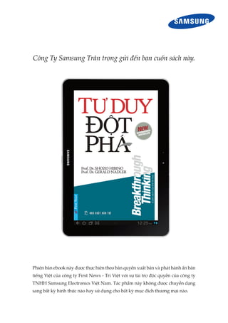 Công Ty Samsung Trân trọng gửi đến bạn cuốn sách này.
Phiên bản ebook này được thực hiện theo bản quyền xuất bản và phát hành ấn bản
tiếng Việt của công ty First News - Trí Việt với sự tài trợ độc quyền của công ty
TNHH Samsung Electronics Việt Nam. Tác phẩm này không được chuyển dạng
sang bất kỳ hình thức nào hay sử dụng cho bất kỳ mục đích thương mại nào.
 