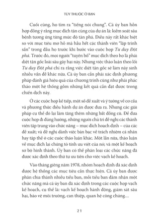 Tùy Thuộc ở bạn
21
Cuối cùng, họ tìm ra “tiếng nói chung”. Cả ủy ban hỗn
hợp đồng ý rằng mục đích tận cùng của dự án là: kiểm soát sâu
bệnh tương ứng từng mức độ tàn phá. Điều này rất khác biệt
so với mục tiêu mơ hồ mà hầu hết các thành viên “lập trình
sẵn” trong đầu họ trước khi bước vào cuộc họp Tư duy Đột
phá. Trước đó, mọi người “tuyên bố” mục đích theo họ là phải
diệt tận gốc loài sâu gây hại này. Nhưng việc thảo luận theo lối
Tư duy Đột phá chỉ ra rằng việc diệt tận gốc sẽ làm nảy sinh
nhiều vấn đề khác nữa. Cả ủy ban cần phải xác định phương
pháp đánh giá hiệu quả của chương trình cũng như phải phác
thảo một hệ thống gồm những kết quả cần đạt được trong
chiến dịch này.
Ở các cuộc họp kế tiếp, một số đề xuất và ý tưởng về cơ cấu
và phương thức điều hành dự án được đưa ra. Nhưng các giải
pháp cụ thể đó lại làm tăng thêm những bất đồng cũ. Để đưa
cuộc họp đi đúng hướng, những người chủ trì đề nghị các thành
viên tập trung vào chức năng – mục đích hoạch định – của các
đề xuất; và đề nghị dành việc bàn bạc về trách nhiệm cá nhân
hay tập thể ở các cuộc thảo luận khác. Một lần nữa, thảo luận
về mục đích lại chứng tỏ tính ưu việt của nó; và một kế hoạch
sơ bộ hình thành. Ủy ban có thể phân loại các chức năng đã
được xác định theo thứ tự ưu tiên cho việc vạch kế hoạch.
Vào tháng giêng năm 1978, nhóm hoạch định đã xác định
được hệ thống các mục tiêu cần thực hiện. Cả ủy ban được
phân chia thành nhiều tiểu ban, mỗi tiểu ban đảm nhận một
chức năng mà cả ủy ban đã xác định trong các cuộc họp vạch
kế hoạch, cụ thể là: vạch kế hoạch hành động, giám sát sâu
hại, bảo vệ môi trường, can thiệp, quan hệ công chúng…
 