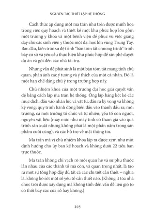 nguyên Tắc ThiếT lập hệ Thống
203
Cách thức áp dụng một ma trận như trên được minh họa
trong việc quy hoạch và thiết kế một khu phức hợp lớn gồm
một trường y khoa và một bệnh viện để phục vụ việc giảng
dạy cho các sinh viên y thuộc một đại học lớn vùng Trung Tây.
Ban đầu, kiến trúc sư đệ trình “bản tóm tắt chương trình” trình
bày cơ sở và yêu cầu thực hiện khu phức hợp để xin phê duyệt
dự án và gởi đến các nhà tài trợ.
Nhưng vấn đề phát sinh là một bản tóm tắt mang tính chủ
quan, phản ánh các ý tưởng và ý thích của một cá nhân. Đó là
một hạn chế đáng chú ý trong trường hợp này.
Chủ nhiệm khoa của một trường đại học giải quyết vấn
đề bằng cách lập ma trận hệ thống. Ông lập bảng liệt kê các
mục đích; đầu vào nhân lực và vật tư; đầu ra kỳ vọng và không
kỳ vọng; quy trình hành động biến đầu vào thành đầu ra; môi
trường, cả môi trường tổ chức và tự nhiên; yếu tố con người,
nguyên vật liệu (máy móc như máy tính có tham gia vào quá
trình sản xuất nhưng không phải là một phần nằm trong sản
phẩm cuối cùng), và các hỗ trợ về mặt thông tin.
Ma trận mà vị chủ nhiệm khoa lập ra được xem như một
định hướng cho ủy ban kế hoạch và không dưới 22 tiểu ban
trực thuộc.
Ma trận không chỉ vạch rõ mối quan hệ và sự phụ thuộc
lẫn nhau của các thành tố mà còn, và quan trọng nhất, là tạo
ra một sự tổng hợp đầy đủ tất cả các chi tiết cần thiết – nghĩa
là, không bỏ sót một số yếu tố cần thiết nào. (Không ít tòa nhà
chọc trời được xây dựng mà không tính đến vấn đề liệu gió to
có thổi bay các cửa sổ hay không.)
 