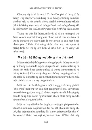 nguyên Tắc ThiếT lập hệ Thống
205
Chương này trình bày cách Tư duy Đột phá sử dụng từ hệ
thống. Tuy nhiên, việc sử dụng từ hệ thống sẽ không đảm bảo
cho bạn hiểu rõ vấn đề nếu không gắn kết nó với những từ khác
(như, hệ thống sản xuất, hệ thống kế toán, hệ thống đường sắt,
hệ thống chăm sóc y tế, hệ thống giáo dục, hệ thống ngân hàng).
Trong ma trận hệ thống, mỗi yếu tố và xu hướng có thể
được xem là một hệ thống của chính nó và mỗi ma trận hệ
thống cũng có thể được xem là một phần tử của một hoặc
nhiều yếu tố khác. Khả năng hình thành các mối quan hệ
mang tính hệ thống lớn hơn và nhỏ hơn là vô cùng (ad
infinitum).
Ma trận hệ thống hoạt động như thế nào?
Một ma trận hệ thống có tác dụng sắp xếp thông tin về bất
kỳ hệ thống nào, dù đó là yếu tố nguyên vật liệu (như trong hệ
thống sản xuất) hoặc yếu tố dữ liệu và thông tin (như trong hệ
thống kế toán). Cần lưu ý rằng, các thông tin giống nhau có
thể được sử dụng trong các hệ thống khác nhau và được hiểu
một cách khác nhau tùy từng cá nhân.
Một ma trận hệ thống trên một trang giấy không phải là
“kho chứa” mọi chi tiết của một giải pháp tối ưu. Tuy nhiên,
nó có thể cung cấp những từ khóa chủ yếu và sự linh hoạt giúp
bạn dễ dàng tìm ra các nguồn tham chiếu chứa đựng các dữ
liệu mà bạn đang tìm kiếm.
Một sự thay đổi thành công hoặc một giải pháp mới cho
vấn đề ở mọi mức độ phức tạp đòi hỏi rất nhiều nội dung chi
tiết, đặc biệt nếu nhu cầu thay đổi là một giải pháp đột phá. Ví
dụ, xem xét thảm họa suýt xảy ra vào năm 1979 tại nhà máy
 