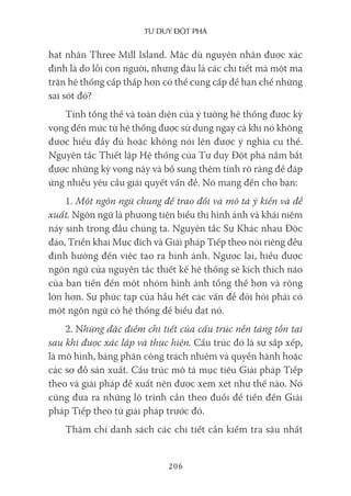 Tư duy ĐộT phá
206
hạt nhân Three Mill Island. Mặc dù nguyên nhân được xác
định là do lỗi con người, nhưng đâu là các chi tiết mà một ma
trận hệ thống cấp thấp hơn có thể cung cấp để hạn chế những
sai sót đó?
Tính tổng thể và toàn diện của ý tưởng hệ thống được kỳ
vọng đến mức từ hệ thống được sử dụng ngay cả khi nó không
được hiểu đầy đủ hoặc không nói lên được ý nghĩa cụ thể.
Nguyên tắc Thiết lập Hệ thống của Tư duy Đột phá nắm bắt
được những kỳ vọng này và bổ sung thêm tính rõ ràng để đáp
ứng nhiều yêu cầu giải quyết vấn đề. Nó mang đến cho bạn:
1. Một ngôn ngữ chung để trao đổi và mô tả ý kiến và đề
xuất. Ngôn ngữ là phương tiện biểu thị hình ảnh và khái niệm
nảy sinh trong đầu chúng ta. Nguyên tắc Sự Khác nhau Độc
đáo, Triển khai Mục đích và Giải pháp Tiếp theo nói riêng đều
định hướng đến việc tạo ra hình ảnh. Ngược lại, hiểu được
ngôn ngữ của nguyên tắc thiết kế hệ thống sẽ kích thích não
của bạn tiến đến một nhóm hình ảnh tổng thể hơn và rộng
lớn hơn. Sự phức tạp của hầu hết các vấn đề đòi hỏi phải có
một ngôn ngữ có hệ thống để biểu đạt nó.
2. Những đặc điểm chi tiết của cấu trúc nền tảng tồn tại
sau khi được xác lập và thực hiện. Cấu trúc đó là sự sắp xếp,
là mô hình, bảng phân công trách nhiệm và quyền hành hoặc
các sơ đồ sản xuất. Cấu trúc mô tả mục tiêu Giải pháp Tiếp
theo và giải pháp đề xuất nên được xem xét như thế nào. Nó
cũng đưa ra những lộ trình cần theo đuổi để tiến đến Giải
pháp Tiếp theo từ giải pháp trước đó.
Thậm chí danh sách các chi tiết cần kiểm tra sâu nhất
 