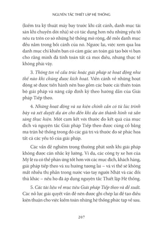 nguyên Tắc ThiếT lập hệ Thống
207
(kiểm tra kỹ thuật máy bay trước khi cất cánh, danh mục tài
sản khi chuyển dời nhà) sẽ có tác dụng hơn nếu những yếu tố
nêu ra trên cơ sở những hệ thống mở rộng, để mỗi danh mục
đều nằm trong bối cảnh của nó. Ngược lại, việc xem qua loa
danh mục chỉ khiến bạn có cảm giác an toàn giả tạo bởi vì bạn
cho rằng mình đã tính toán tất cả mọi điều, nhưng thực tế
không phải vậy.
3. Thông tin về cấu trúc hoặc giải pháp sẽ hoạt động như
thế nào khi chúng được kích hoạt. Viễn cảnh về những hoạt
động sẽ được tiến hành nên bao gồm các bước cải thiện toàn
bộ giải pháp và nâng cấp định kỳ theo hướng dẫn của Giải
pháp Tiếp theo.
4. Những hoạt động và sự kiện chính cần có từ lúc trình
bày và xét duyệt dự án cho đến khi dự án thành hình và sẵn
sàng thực hiện. Một cam kết với thước đo kết quả của mục
đích và nguyên tắc Giải pháp Tiếp theo được củng cố bằng
ma trận hệ thống trong đó các giá trị và thước đo sẽ phác họa
tất cả các yếu tố của giải pháp.
Các vấn đề nghiêm trọng thường phát sinh khi giải pháp
không được cân nhắc kỹ lưỡng. Ví dụ, các công ty xe hơi của
Mỹ lẽ ra có thể phản ứng tốt hơn với các mục đích, khách hàng,
giải pháp tiếp theo và xu hướng tương lai – và vì thế sẽ không
mất nhiều thị phần trong nước vào tay người Nhật và các đối
thủ khác – nếu họ đã áp dụng nguyên tắc Thiết lập Hệ thống.
5. Các tài liệu về mục tiêu Giải pháp Tiếp theo và đề xuất.
Các nỗ lực giải quyết vấn đề nên được ghi chép lại để tạo điều
kiện thuận cho việc kiểm toán những hệ thống phức tạp về sau.
 